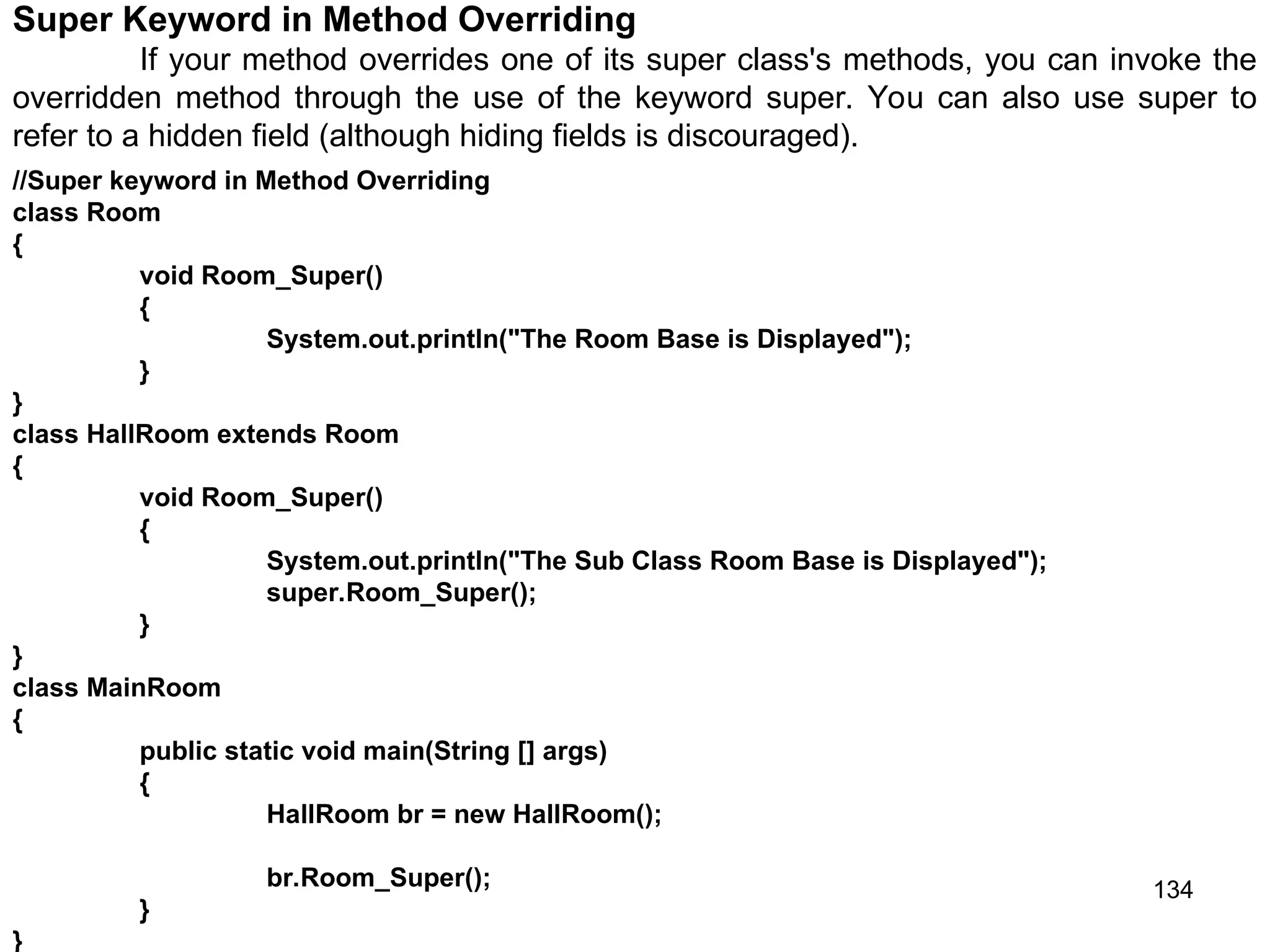 134 //Super keyword in Method Overriding class Room { void Room_Super() { System.out.println("The Room Base is Displayed"); } } class HallRoom extends Room { void Room_Super() { System.out.println("The Sub Class Room Base is Displayed"); super.Room_Super(); } } class MainRoom { public static void main(String [] args) { HallRoom br = new HallRoom(); br.Room_Super(); } } Super Keyword in Method Overriding If your method overrides one of its super class's methods, you can invoke the overridden method through the use of the keyword super. You can also use super to refer to a hidden field (although hiding fields is discouraged). 
