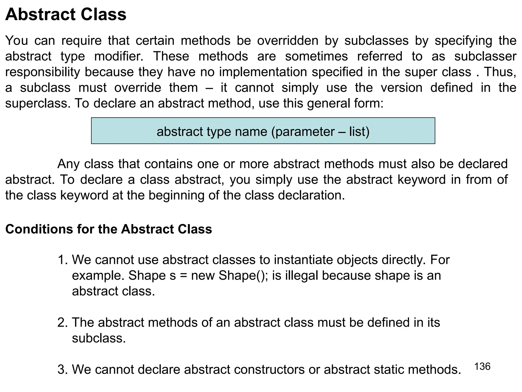 136 Abstract Class You can require that certain methods be overridden by subclasses by specifying the abstract type modifier. These methods are sometimes referred to as subclasser responsibility because they have no implementation specified in the super class . Thus, a subclass must override them – it cannot simply use the version defined in the superclass. To declare an abstract method, use this general form: abstract type name (parameter – list) Any class that contains one or more abstract methods must also be declared abstract. To declare a class abstract, you simply use the abstract keyword in from of the class keyword at the beginning of the class declaration. Conditions for the Abstract Class 1. We cannot use abstract classes to instantiate objects directly. For example. Shape s = new Shape(); is illegal because shape is an abstract class. 2. The abstract methods of an abstract class must be defined in its subclass. 3. We cannot declare abstract constructors or abstract static methods. 