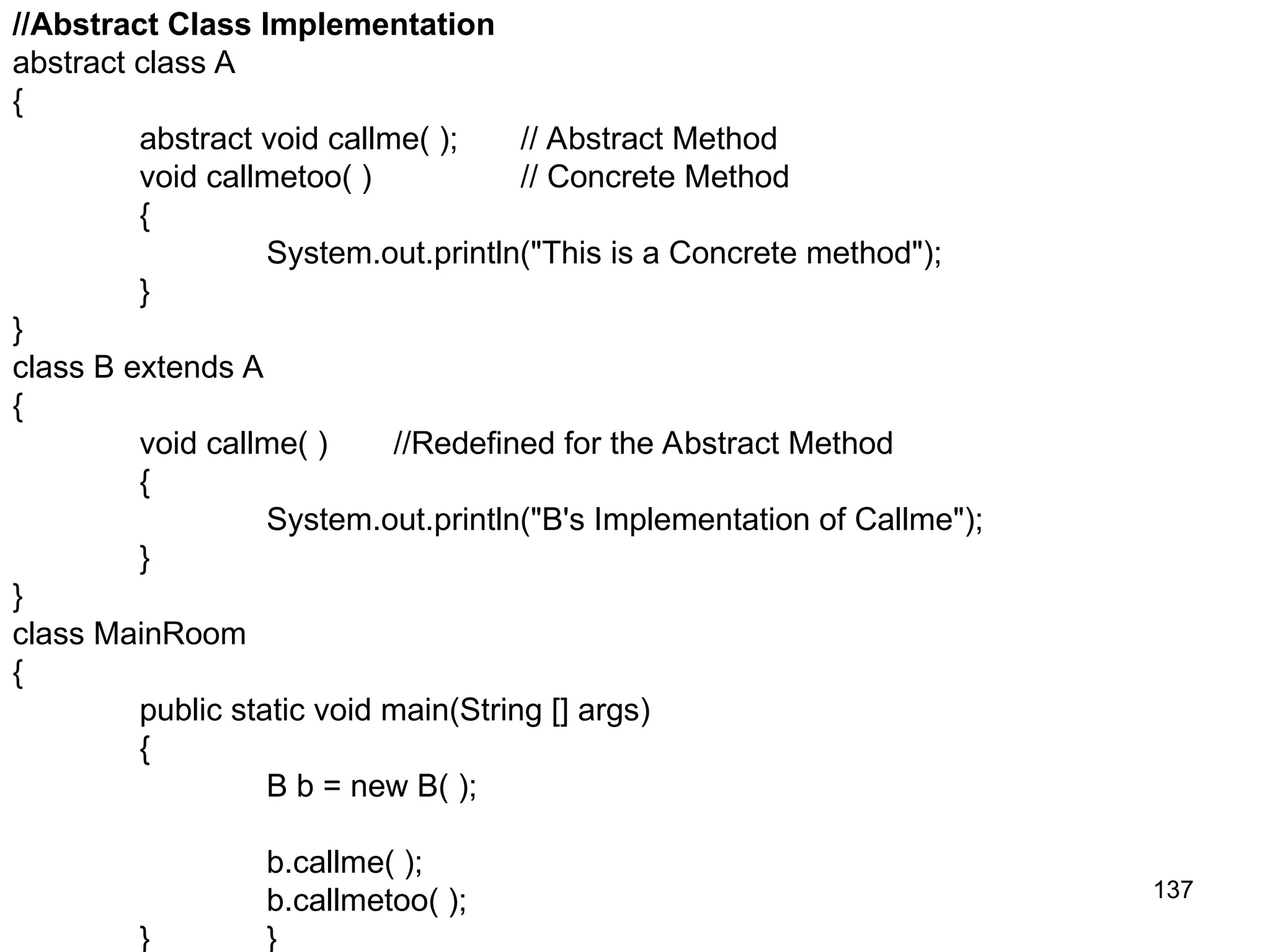 137 //Abstract Class Implementation abstract class A { abstract void callme( ); // Abstract Method void callmetoo( ) // Concrete Method { System.out.println("This is a Concrete method"); } } class B extends A { void callme( ) //Redefined for the Abstract Method { System.out.println("B's Implementation of Callme"); } } class MainRoom { public static void main(String [] args) { B b = new B( ); b.callme( ); b.callmetoo( ); } } 