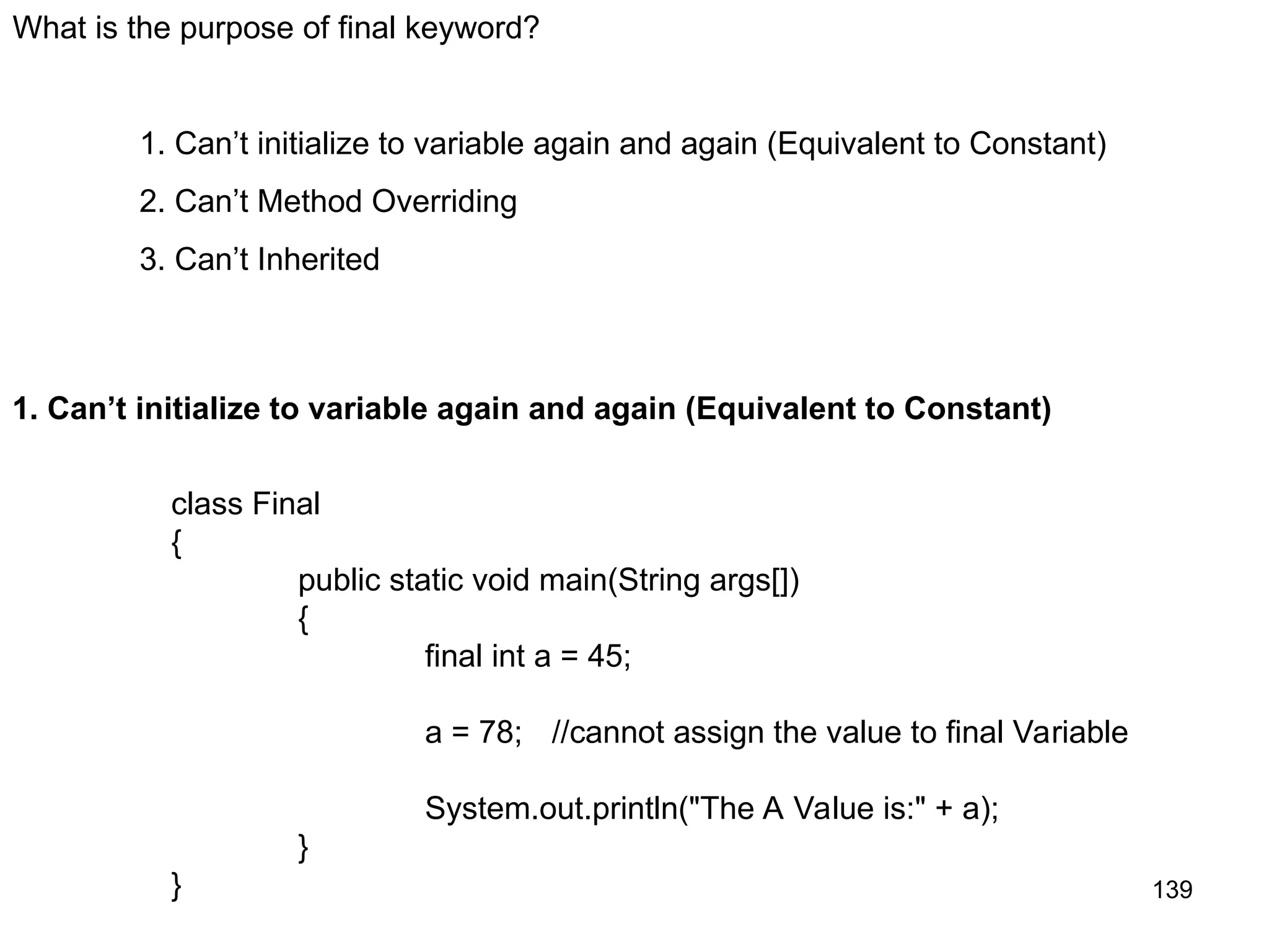 139 What is the purpose of final keyword? 1. Can’t initialize to variable again and again (Equivalent to Constant) 2. Can’t Method Overriding 3. Can’t Inherited 1. Can’t initialize to variable again and again (Equivalent to Constant) class Final { public static void main(String args[]) { final int a = 45; a = 78; //cannot assign the value to final Variable System.out.println("The A Value is:" + a); } } 