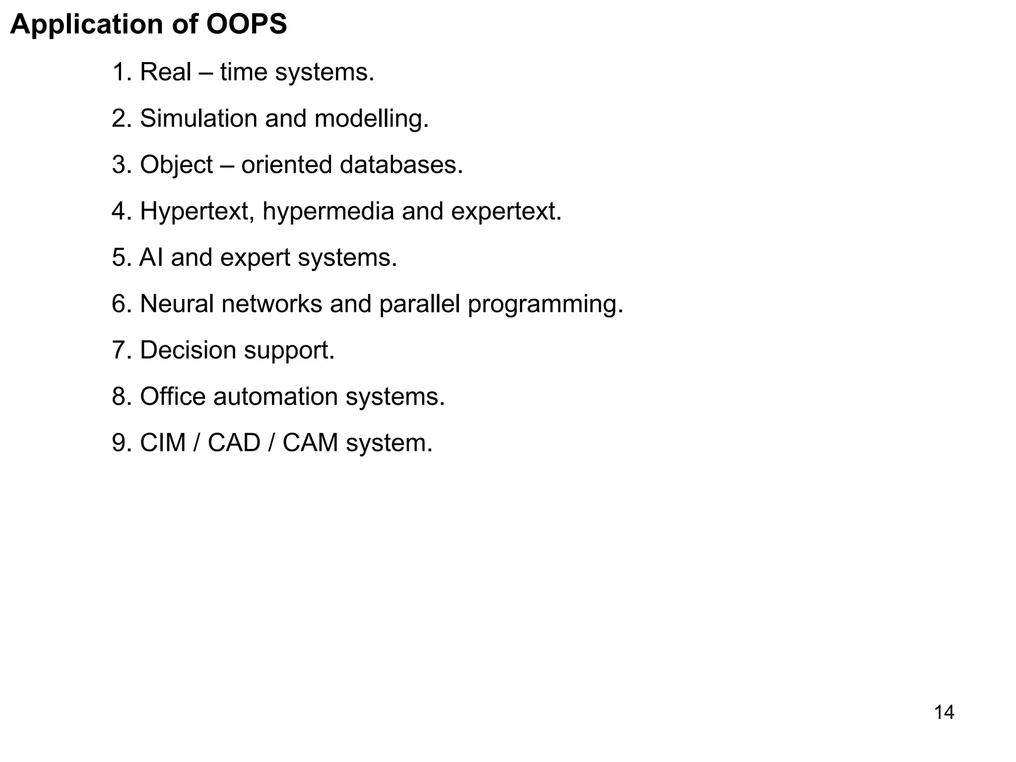 14 Application of OOPS 1. Real – time systems. 2. Simulation and modelling. 3. Object – oriented databases. 4. Hypertext, hypermedia and expertext. 5. AI and expert systems. 6. Neural networks and parallel programming. 7. Decision support. 8. Office automation systems. 9. CIM / CAD / CAM system. 