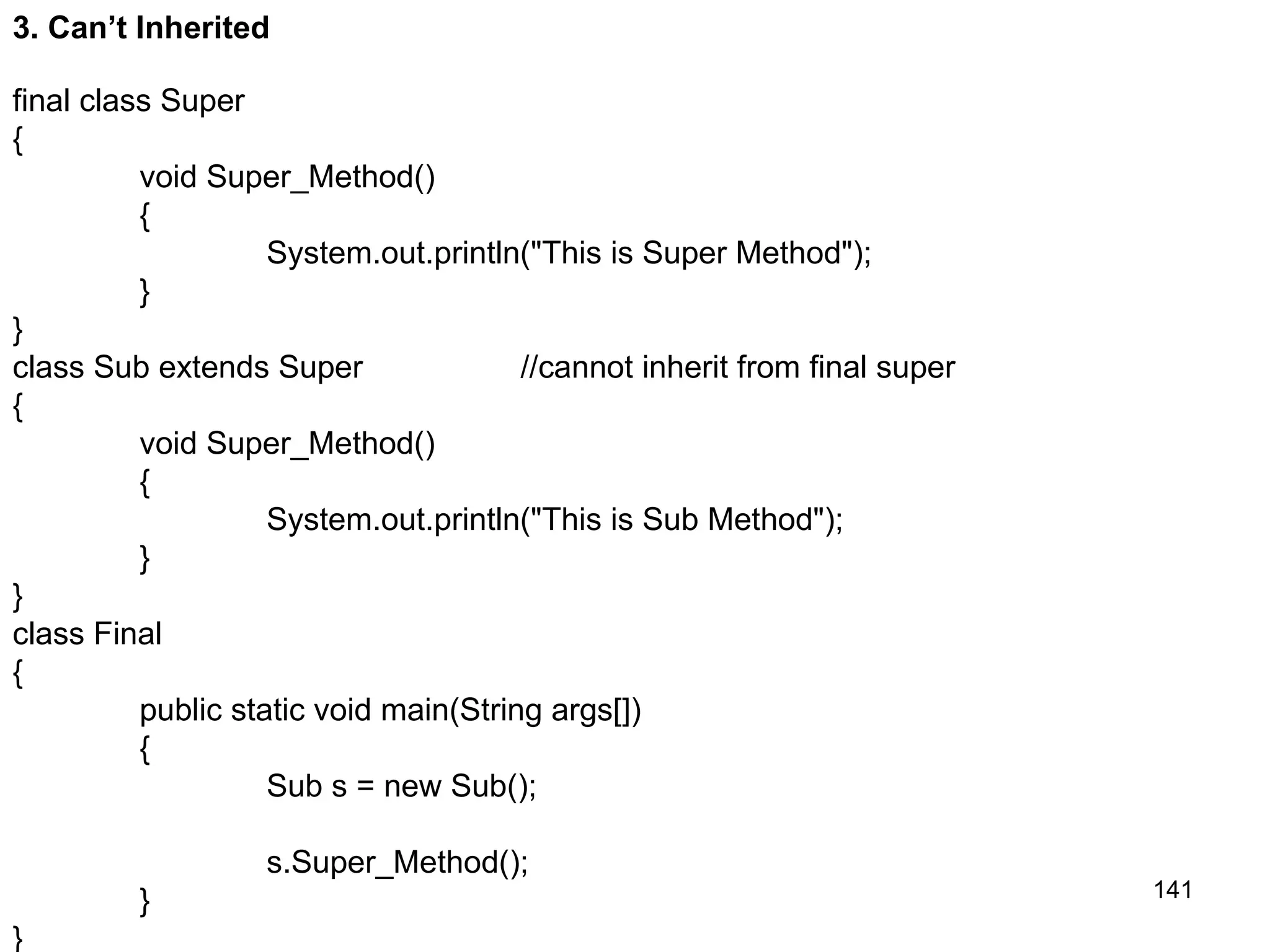 141 3. Can’t Inherited final class Super { void Super_Method() { System.out.println("This is Super Method"); } } class Sub extends Super //cannot inherit from final super { void Super_Method() { System.out.println("This is Sub Method"); } } class Final { public static void main(String args[]) { Sub s = new Sub(); s.Super_Method(); } } 