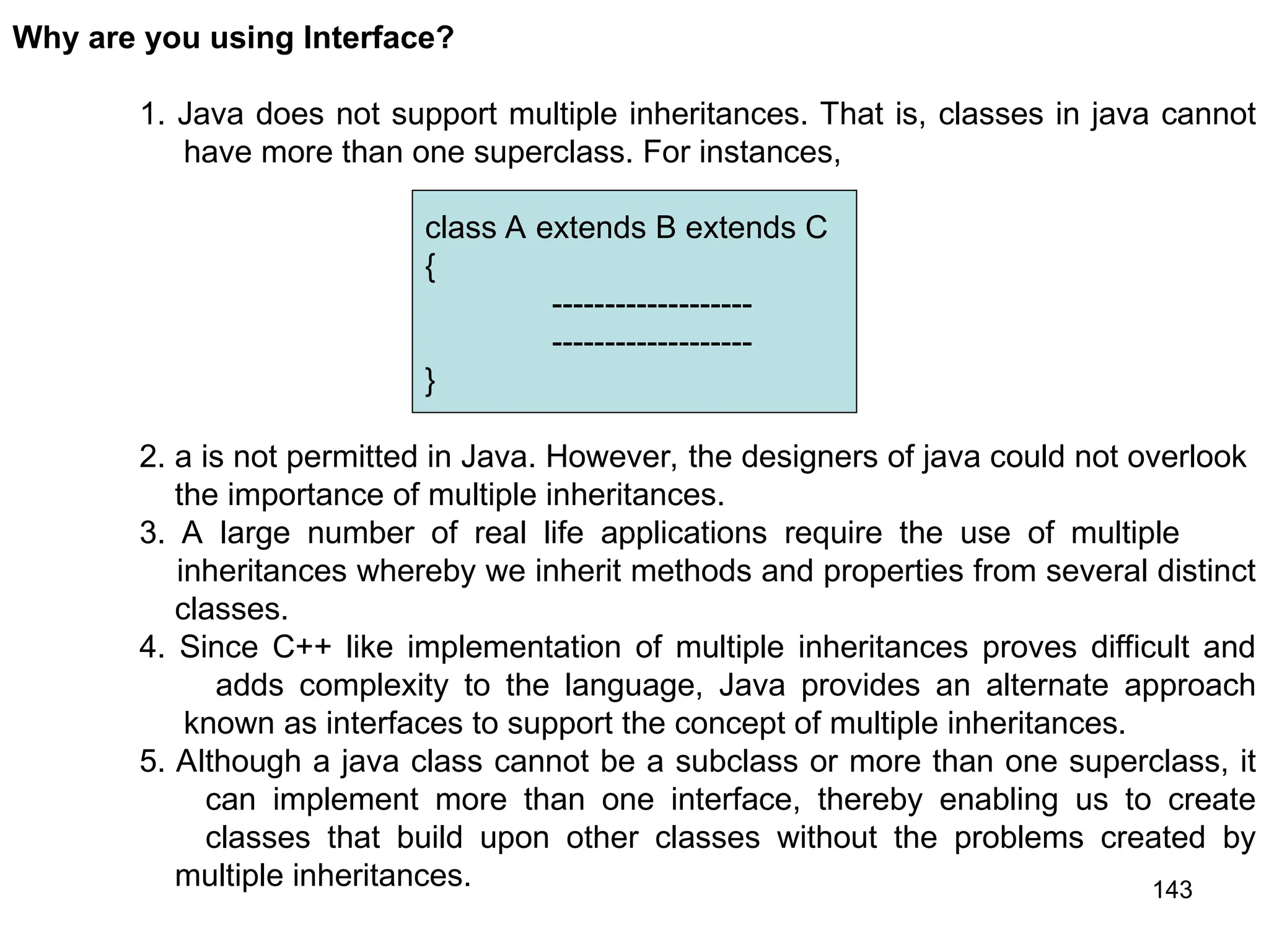 143 Why are you using Interface? 1. Java does not support multiple inheritances. That is, classes in java cannot have more than one superclass. For instances, 2. a is not permitted in Java. However, the designers of java could not overlook the importance of multiple inheritances. 3. A large number of real life applications require the use of multiple inheritances whereby we inherit methods and properties from several distinct classes. 4. Since C++ like implementation of multiple inheritances proves difficult and adds complexity to the language, Java provides an alternate approach known as interfaces to support the concept of multiple inheritances. 5. Although a java class cannot be a subclass or more than one superclass, it can implement more than one interface, thereby enabling us to create classes that build upon other classes without the problems created by multiple inheritances. class A extends B extends C { ------------------- ------------------- } 