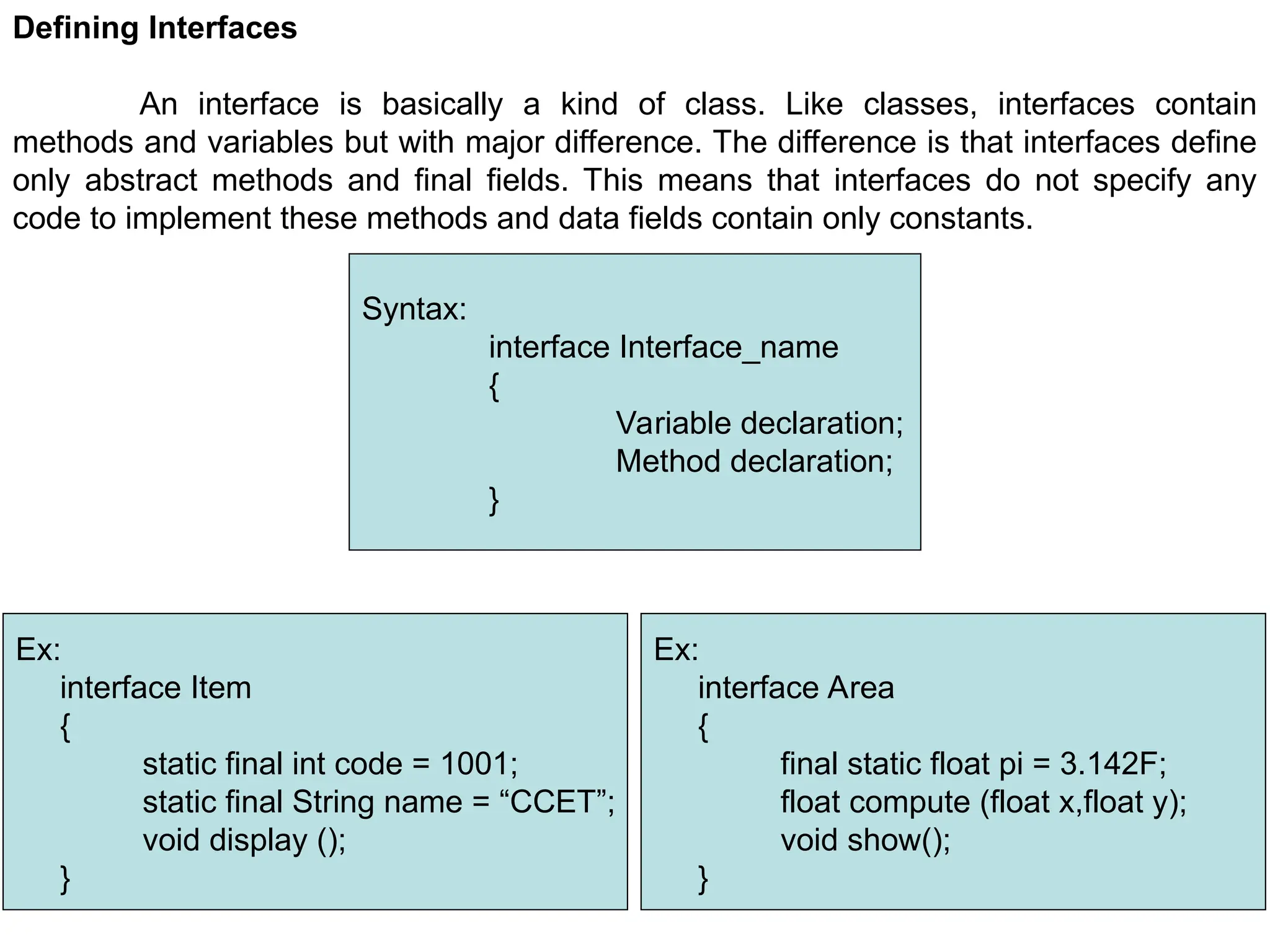 144 Defining Interfaces An interface is basically a kind of class. Like classes, interfaces contain methods and variables but with major difference. The difference is that interfaces define only abstract methods and final fields. This means that interfaces do not specify any code to implement these methods and data fields contain only constants. Syntax: interface Interface_name { Variable declaration; Method declaration; } Ex: interface Item { static final int code = 1001; static final String name = “CCET”; void display (); } Ex: interface Area { final static float pi = 3.142F; float compute (float x,float y); void show(); } 