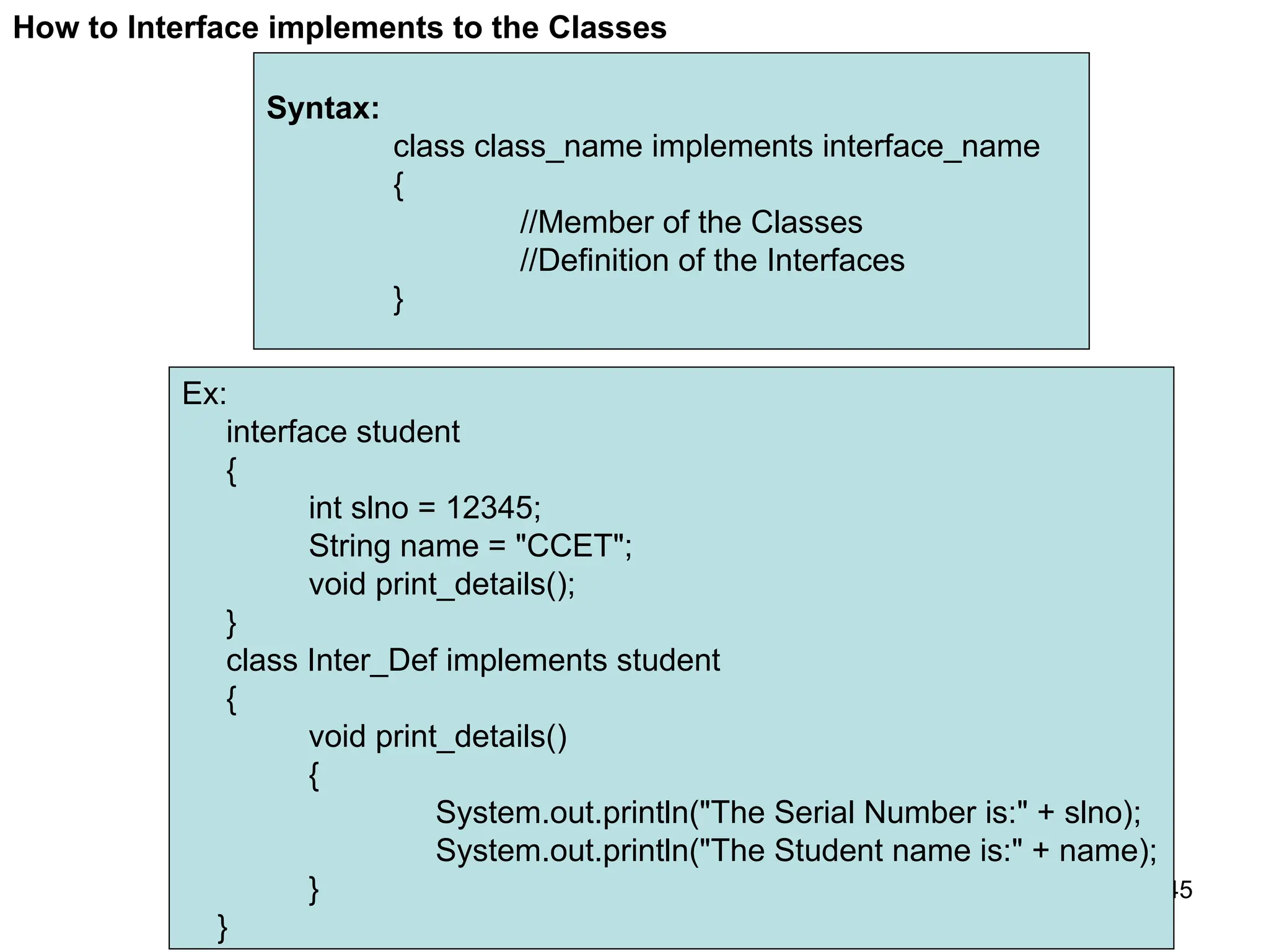145 How to Interface implements to the Classes Syntax: class class_name implements interface_name { //Member of the Classes //Definition of the Interfaces } Ex: interface student { int slno = 12345; String name = "CCET"; void print_details(); } class Inter_Def implements student { void print_details() { System.out.println("The Serial Number is:" + slno); System.out.println("The Student name is:" + name); } } 