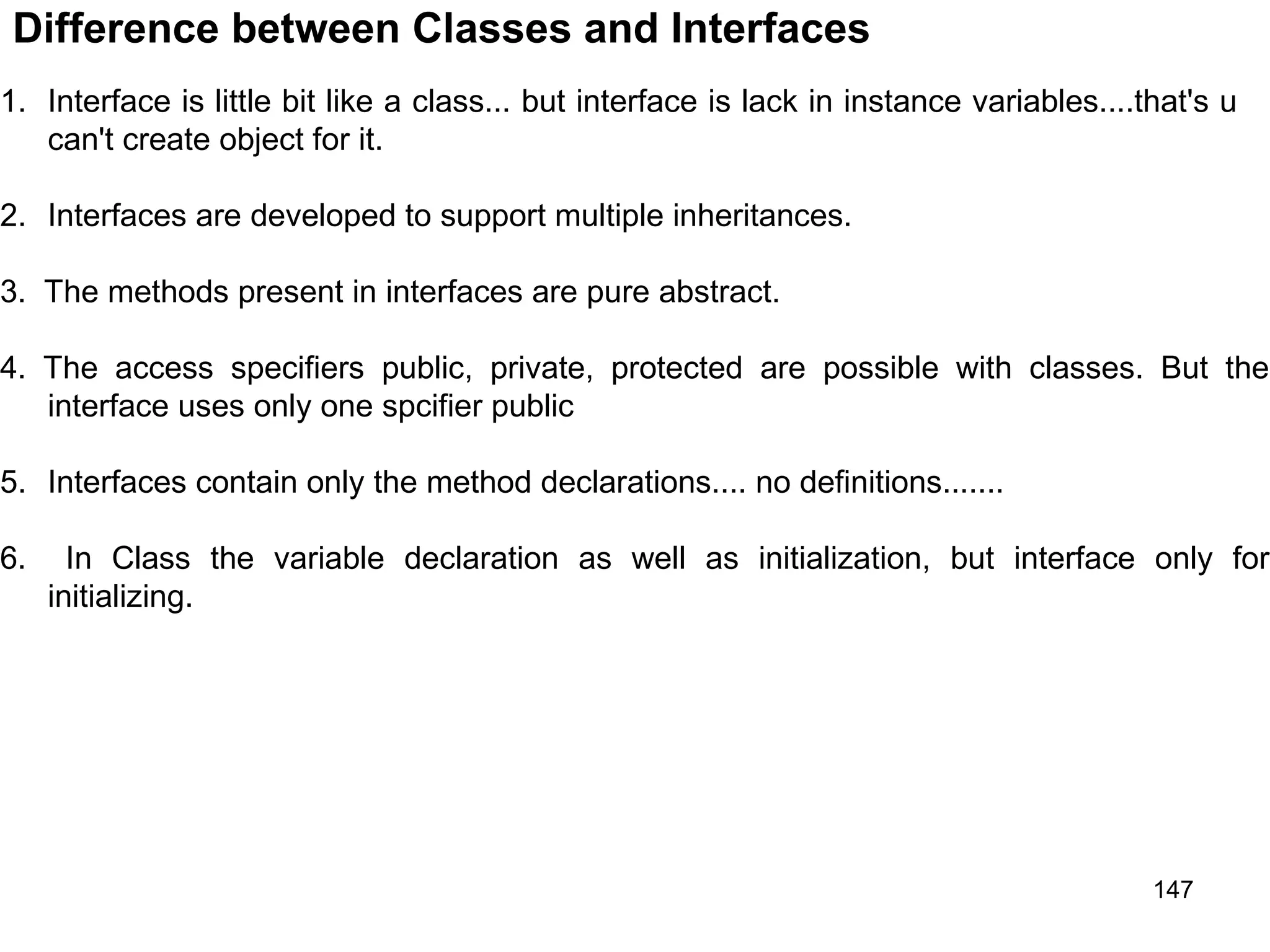 147 Difference between Classes and Interfaces 1. Interface is little bit like a class... but interface is lack in instance variables....that's u can't create object for it. 2. Interfaces are developed to support multiple inheritances. 3. The methods present in interfaces are pure abstract. 4. The access specifiers public, private, protected are possible with classes. But the interface uses only one spcifier public 5. Interfaces contain only the method declarations.... no definitions....... 6. In Class the variable declaration as well as initialization, but interface only for initializing. 