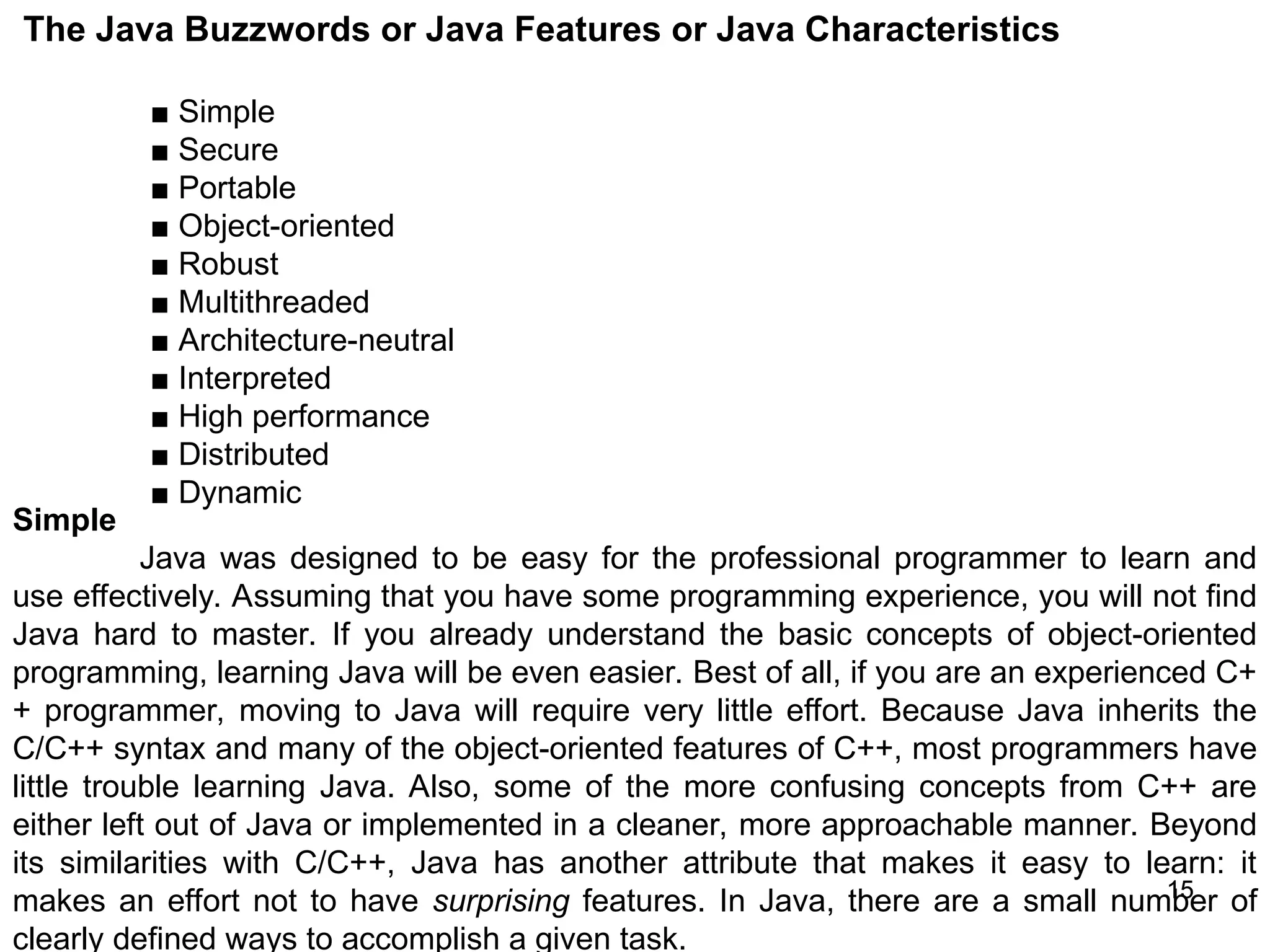 15 15 The Java Buzzwords or Java Features or Java Characteristics ■ Simple ■ Secure ■ Portable ■ Object-oriented ■ Robust ■ Multithreaded ■ Architecture-neutral ■ Interpreted ■ High performance ■ Distributed ■ Dynamic Simple Java was designed to be easy for the professional programmer to learn and use effectively. Assuming that you have some programming experience, you will not find Java hard to master. If you already understand the basic concepts of object-oriented programming, learning Java will be even easier. Best of all, if you are an experienced C+ + programmer, moving to Java will require very little effort. Because Java inherits the C/C++ syntax and many of the object-oriented features of C++, most programmers have little trouble learning Java. Also, some of the more confusing concepts from C++ are either left out of Java or implemented in a cleaner, more approachable manner. Beyond its similarities with C/C++, Java has another attribute that makes it easy to learn: it makes an effort not to have surprising features. In Java, there are a small number of clearly defined ways to accomplish a given task. 