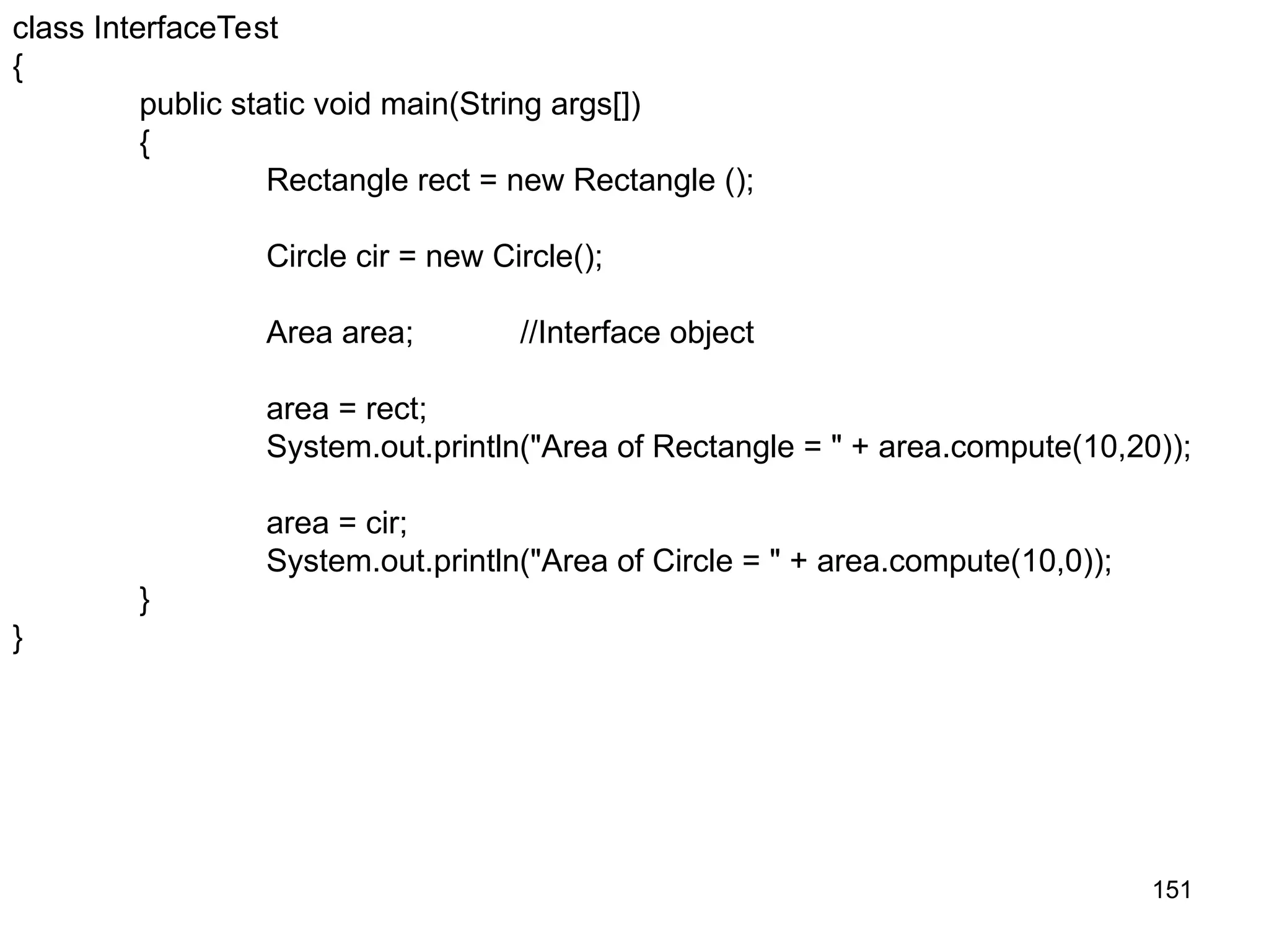 151 class InterfaceTest { public static void main(String args[]) { Rectangle rect = new Rectangle (); Circle cir = new Circle(); Area area; //Interface object area = rect; System.out.println("Area of Rectangle = " + area.compute(10,20)); area = cir; System.out.println("Area of Circle = " + area.compute(10,0)); } } 