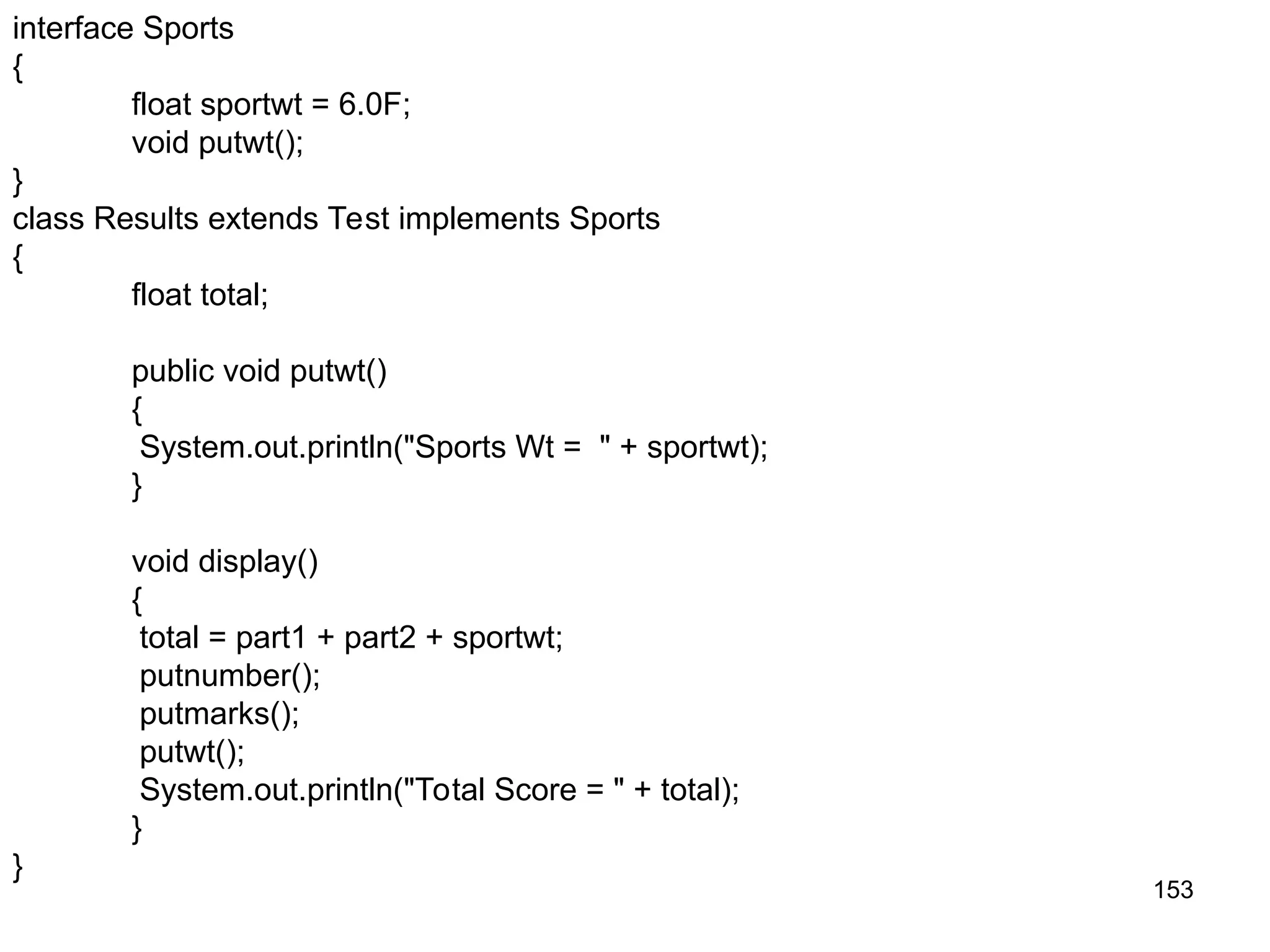 153 interface Sports { float sportwt = 6.0F; void putwt(); } class Results extends Test implements Sports { float total; public void putwt() { System.out.println("Sports Wt = " + sportwt); } void display() { total = part1 + part2 + sportwt; putnumber(); putmarks(); putwt(); System.out.println("Total Score = " + total); } } 