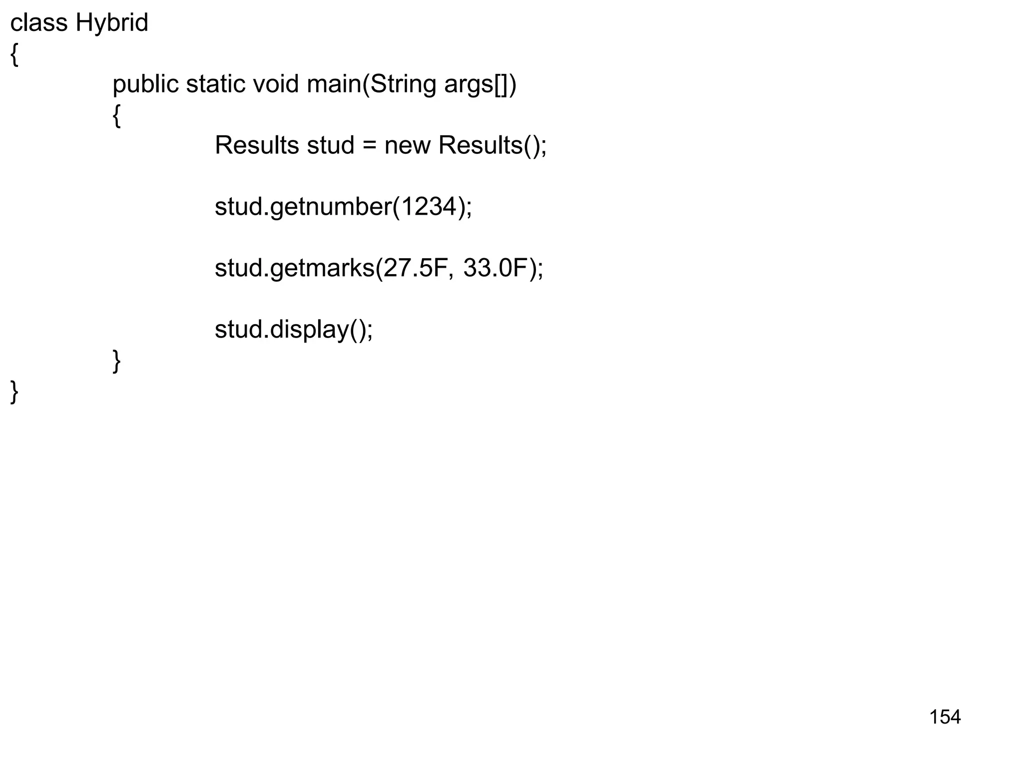 154 class Hybrid { public static void main(String args[]) { Results stud = new Results(); stud.getnumber(1234); stud.getmarks(27.5F, 33.0F); stud.display(); } } 