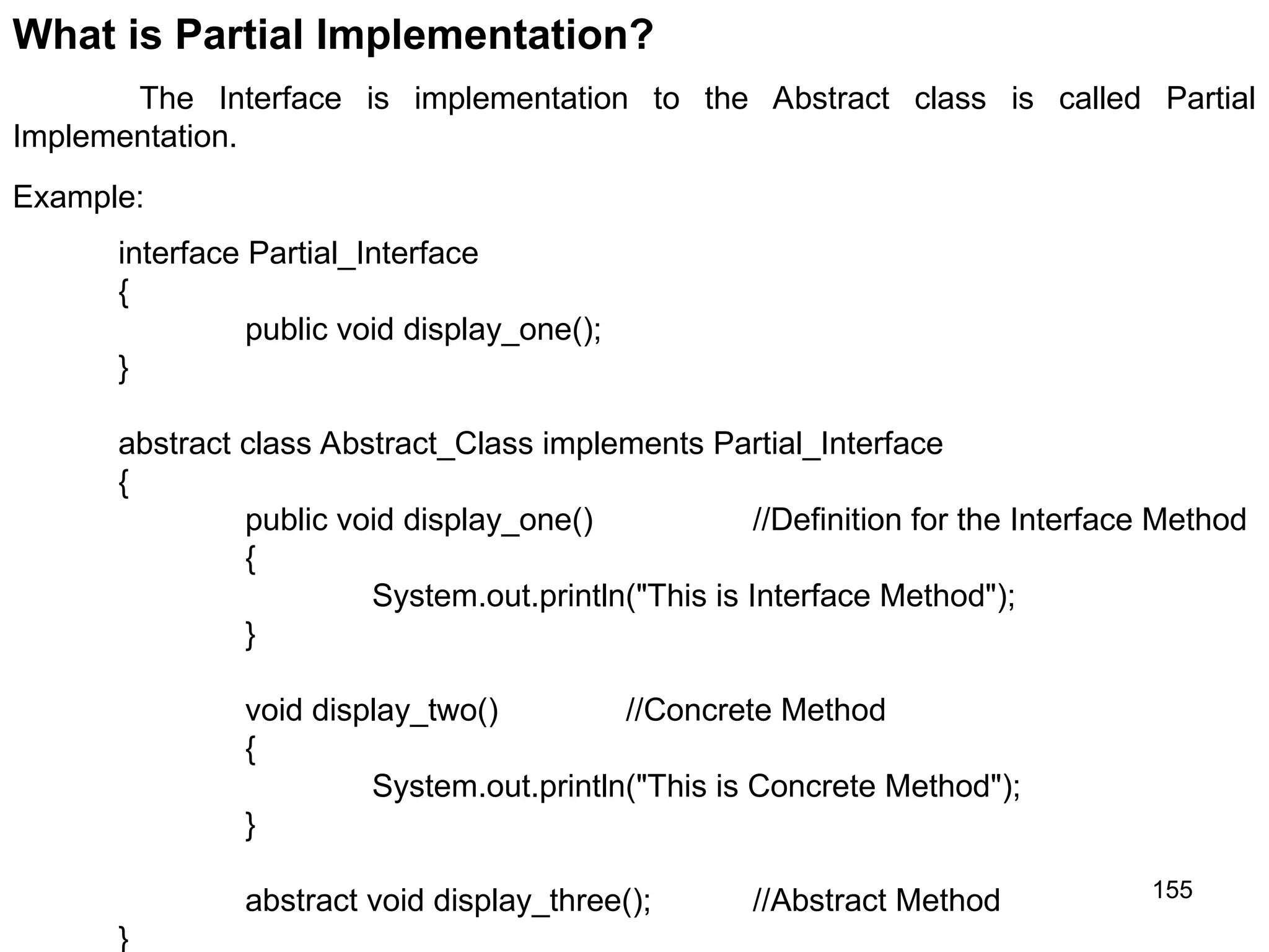 155 What is Partial Implementation? The Interface is implementation to the Abstract class is called Partial Implementation. interface Partial_Interface { public void display_one(); } abstract class Abstract_Class implements Partial_Interface { public void display_one() //Definition for the Interface Method { System.out.println("This is Interface Method"); } void display_two() //Concrete Method { System.out.println("This is Concrete Method"); } abstract void display_three(); //Abstract Method } Example: 