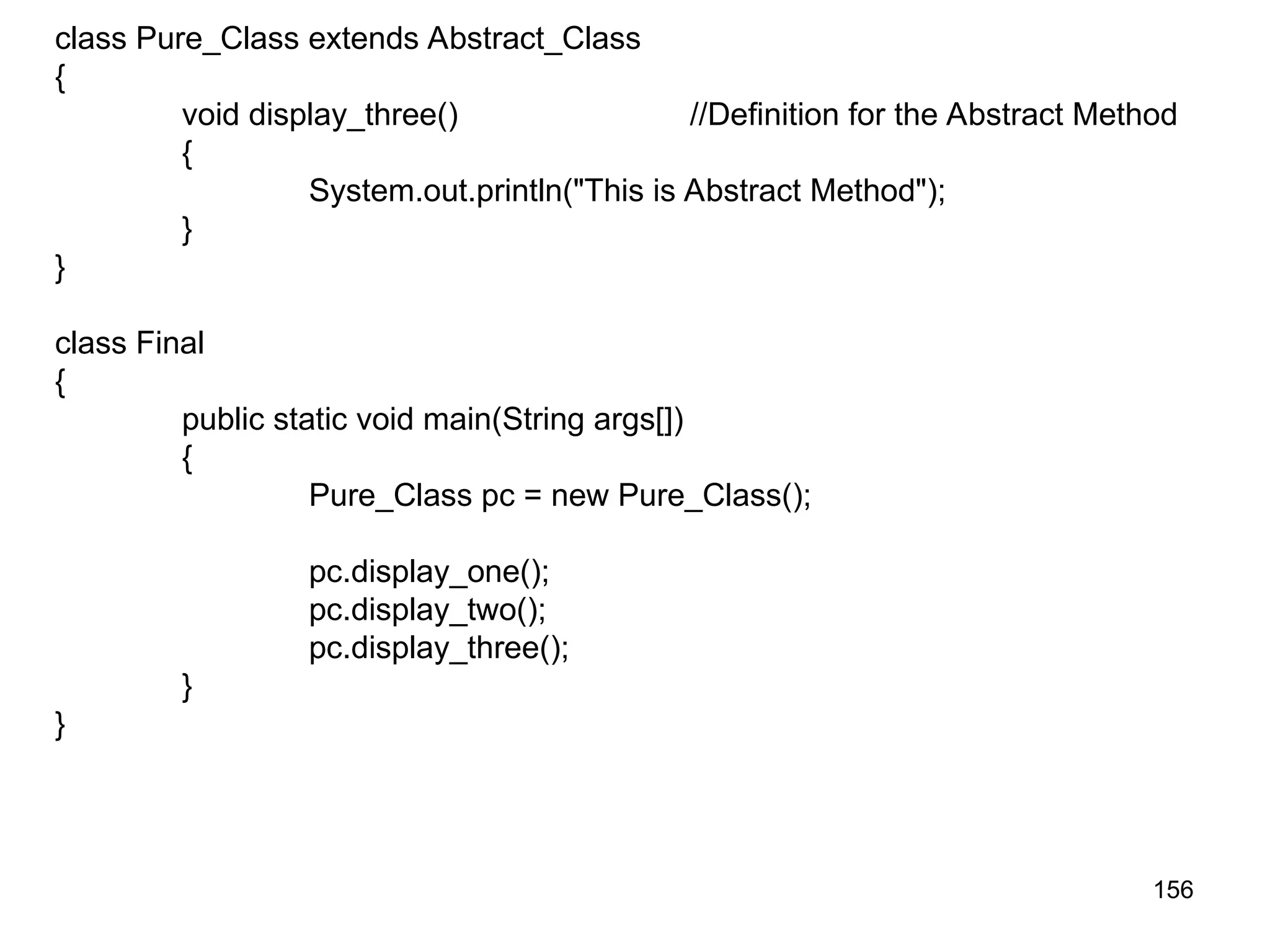 156 class Pure_Class extends Abstract_Class { void display_three() //Definition for the Abstract Method { System.out.println("This is Abstract Method"); } } class Final { public static void main(String args[]) { Pure_Class pc = new Pure_Class(); pc.display_one(); pc.display_two(); pc.display_three(); } } 