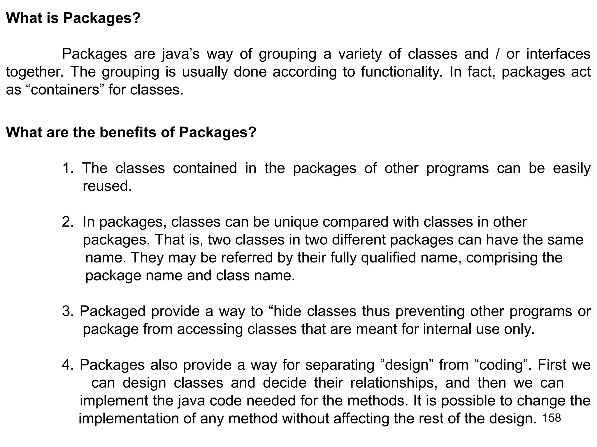 158 What is Packages? Packages are java’s way of grouping a variety of classes and / or interfaces together. The grouping is usually done according to functionality. In fact, packages act as “containers” for classes. What are the benefits of Packages? 1. The classes contained in the packages of other programs can be easily reused. 2. In packages, classes can be unique compared with classes in other packages. That is, two classes in two different packages can have the same name. They may be referred by their fully qualified name, comprising the package name and class name. 3. Packaged provide a way to “hide classes thus preventing other programs or package from accessing classes that are meant for internal use only. 4. Packages also provide a way for separating “design” from “coding”. First we can design classes and decide their relationships, and then we can implement the java code needed for the methods. It is possible to change the implementation of any method without affecting the rest of the design. 