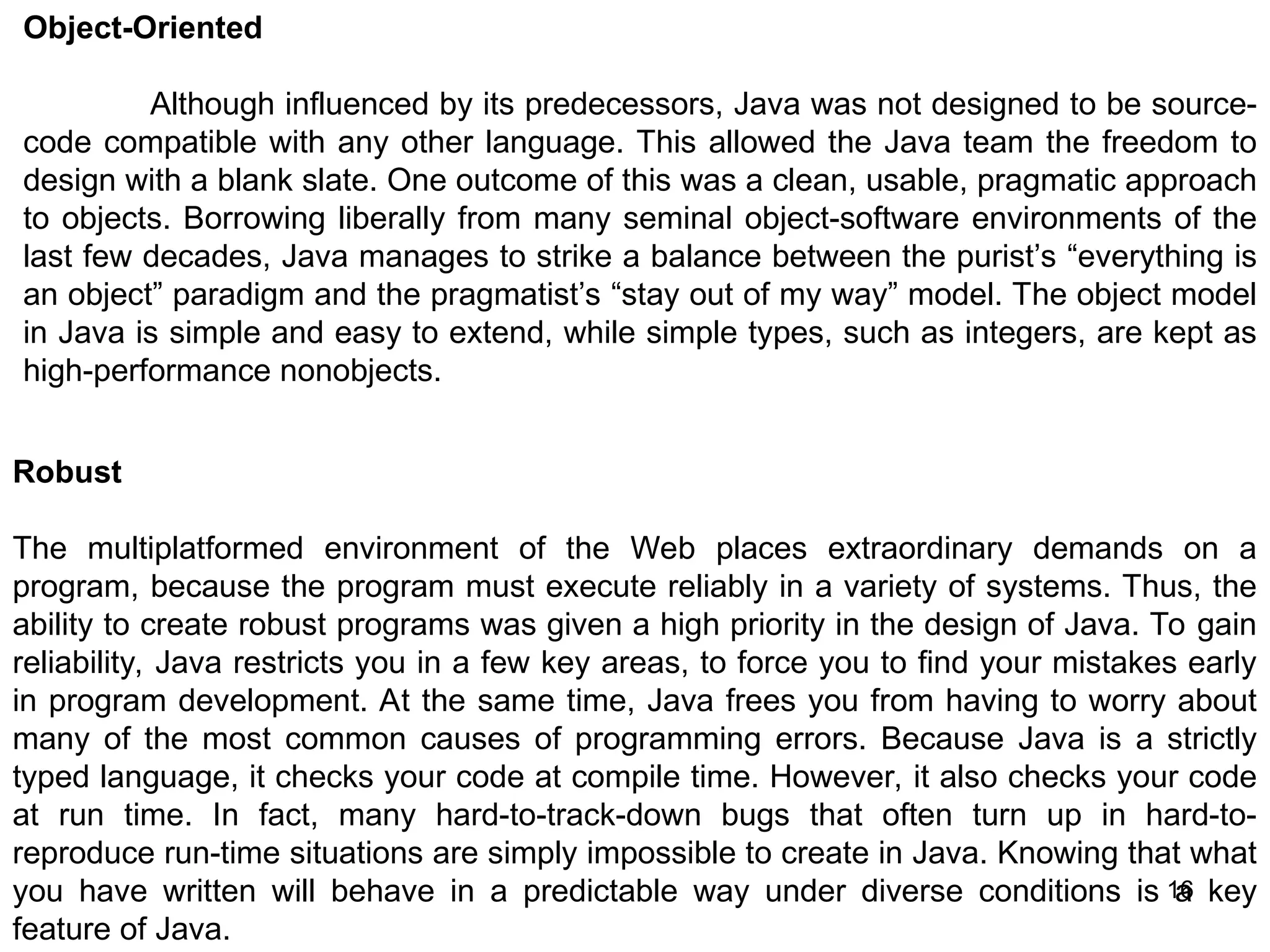 16 Object-Oriented Although influenced by its predecessors, Java was not designed to be source- code compatible with any other language. This allowed the Java team the freedom to design with a blank slate. One outcome of this was a clean, usable, pragmatic approach to objects. Borrowing liberally from many seminal object-software environments of the last few decades, Java manages to strike a balance between the purist’s “everything is an object” paradigm and the pragmatist’s “stay out of my way” model. The object model in Java is simple and easy to extend, while simple types, such as integers, are kept as high-performance nonobjects. Robust The multiplatformed environment of the Web places extraordinary demands on a program, because the program must execute reliably in a variety of systems. Thus, the ability to create robust programs was given a high priority in the design of Java. To gain reliability, Java restricts you in a few key areas, to force you to find your mistakes early in program development. At the same time, Java frees you from having to worry about many of the most common causes of programming errors. Because Java is a strictly typed language, it checks your code at compile time. However, it also checks your code at run time. In fact, many hard-to-track-down bugs that often turn up in hard-to- reproduce run-time situations are simply impossible to create in Java. Knowing that what you have written will behave in a predictable way under diverse conditions is a key feature of Java. 