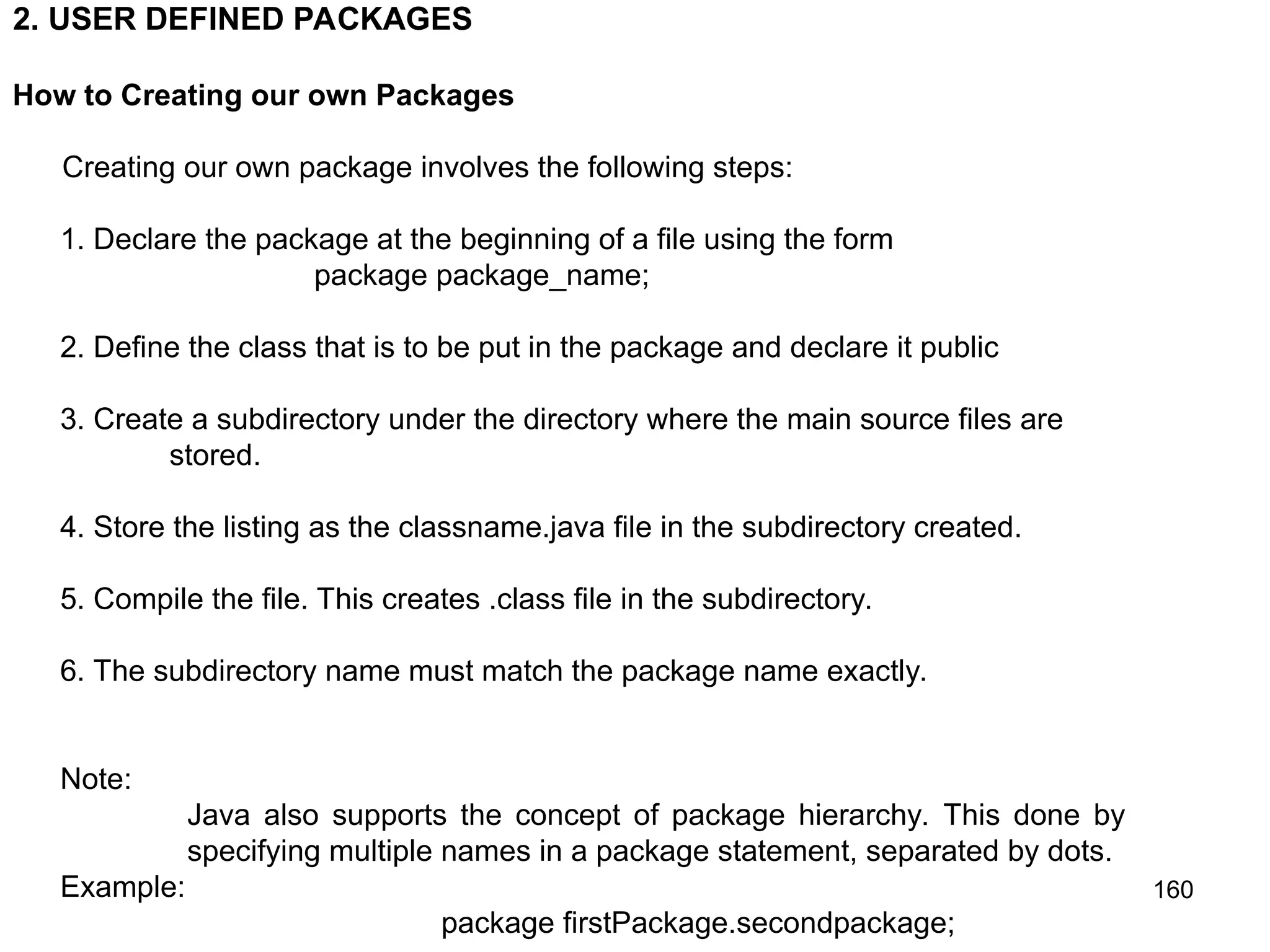 160 2. USER DEFINED PACKAGES How to Creating our own Packages Creating our own package involves the following steps: 1. Declare the package at the beginning of a file using the form package package_name; 2. Define the class that is to be put in the package and declare it public 3. Create a subdirectory under the directory where the main source files are stored. 4. Store the listing as the classname.java file in the subdirectory created. 5. Compile the file. This creates .class file in the subdirectory. 6. The subdirectory name must match the package name exactly. Note: Java also supports the concept of package hierarchy. This done by specifying multiple names in a package statement, separated by dots. Example: package firstPackage.secondpackage; 
