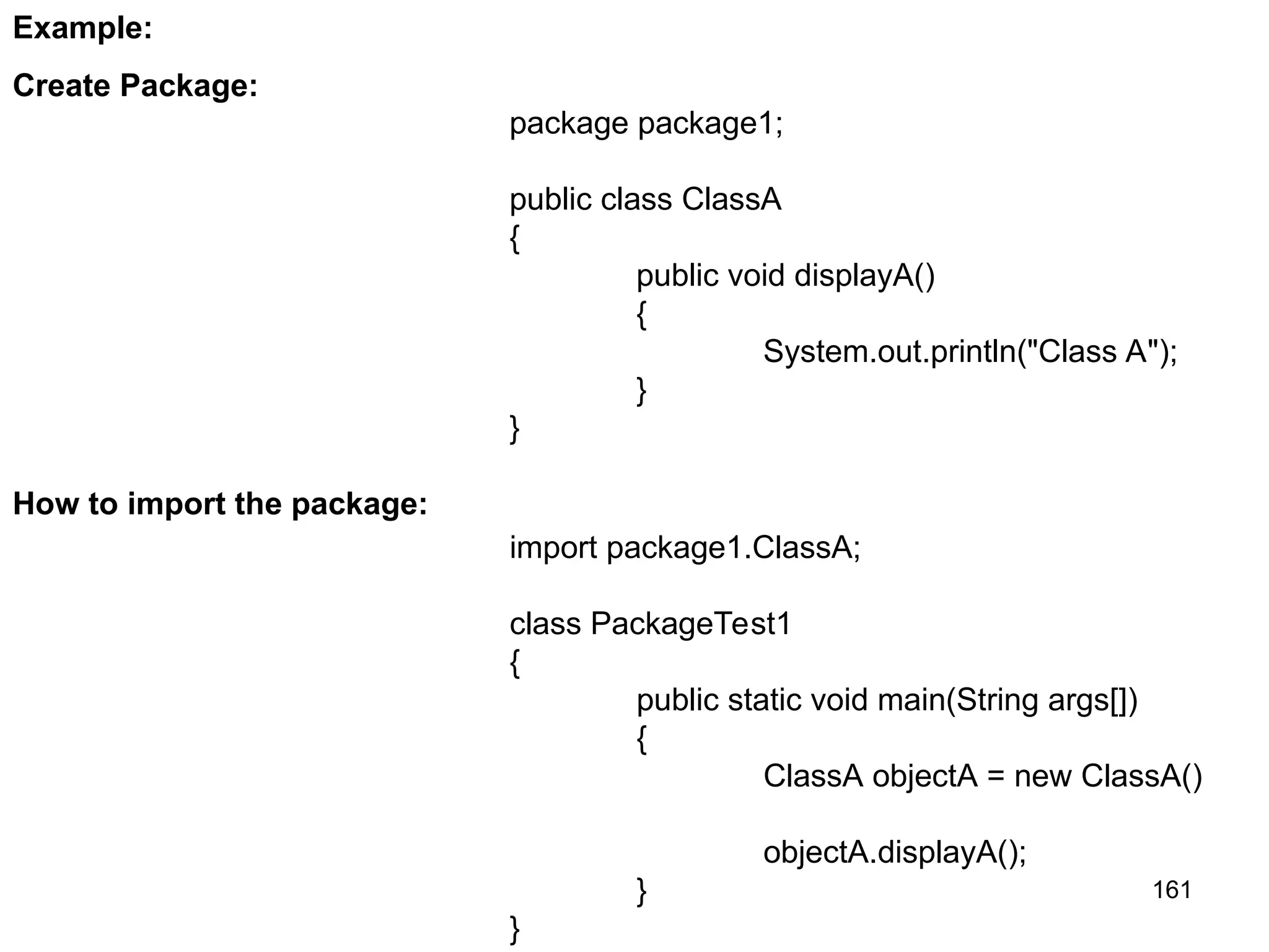 161 package package1; public class ClassA { public void displayA() { System.out.println("Class A"); } } Example: Create Package: How to import the package: import package1.ClassA; class PackageTest1 { public static void main(String args[]) { ClassA objectA = new ClassA() objectA.displayA(); } } 
