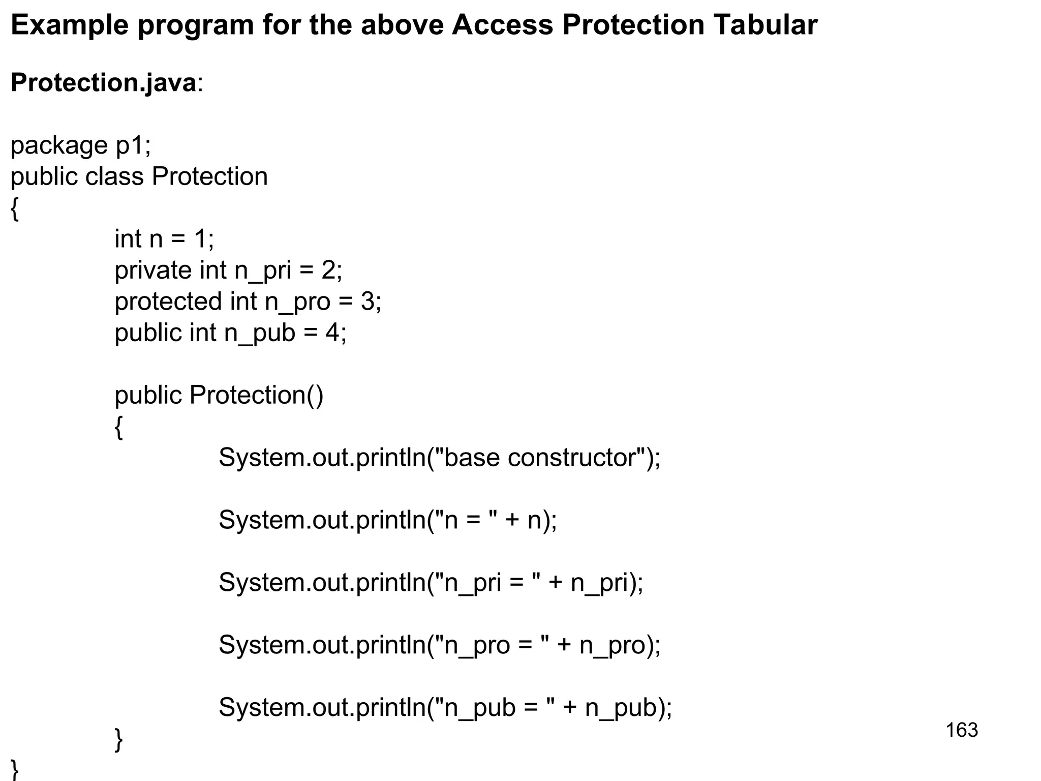 163 Protection.java: package p1; public class Protection { int n = 1; private int n_pri = 2; protected int n_pro = 3; public int n_pub = 4; public Protection() { System.out.println("base constructor"); System.out.println("n = " + n); System.out.println("n_pri = " + n_pri); System.out.println("n_pro = " + n_pro); System.out.println("n_pub = " + n_pub); } } Example program for the above Access Protection Tabular 