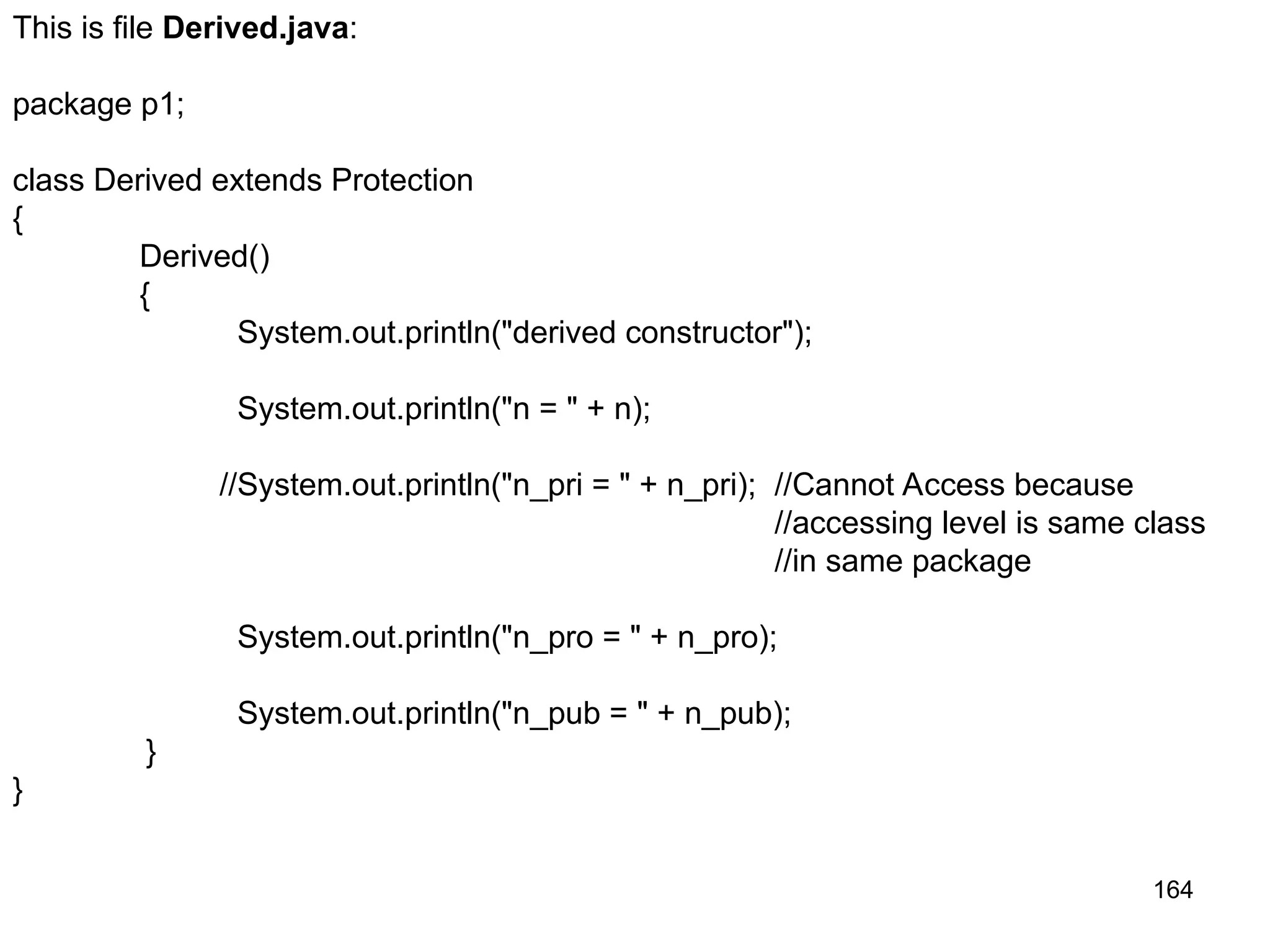 164 This is file Derived.java: package p1; class Derived extends Protection { Derived() { System.out.println("derived constructor"); System.out.println("n = " + n); //System.out.println("n_pri = " + n_pri); //Cannot Access because //accessing level is same class //in same package System.out.println("n_pro = " + n_pro); System.out.println("n_pub = " + n_pub); } } 