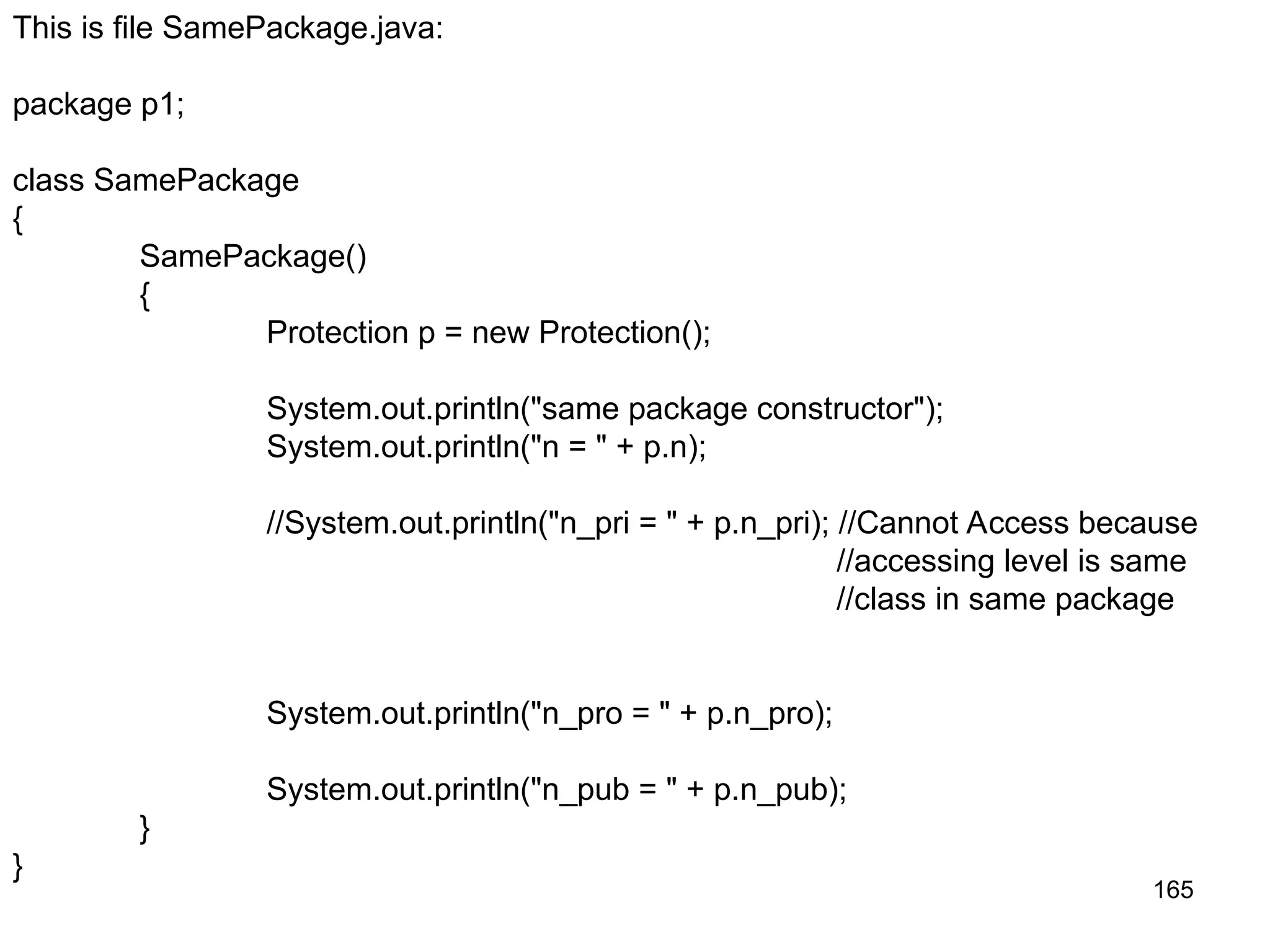 165 This is file SamePackage.java: package p1; class SamePackage { SamePackage() { Protection p = new Protection(); System.out.println("same package constructor"); System.out.println("n = " + p.n); //System.out.println("n_pri = " + p.n_pri); //Cannot Access because //accessing level is same //class in same package System.out.println("n_pro = " + p.n_pro); System.out.println("n_pub = " + p.n_pub); } } 
