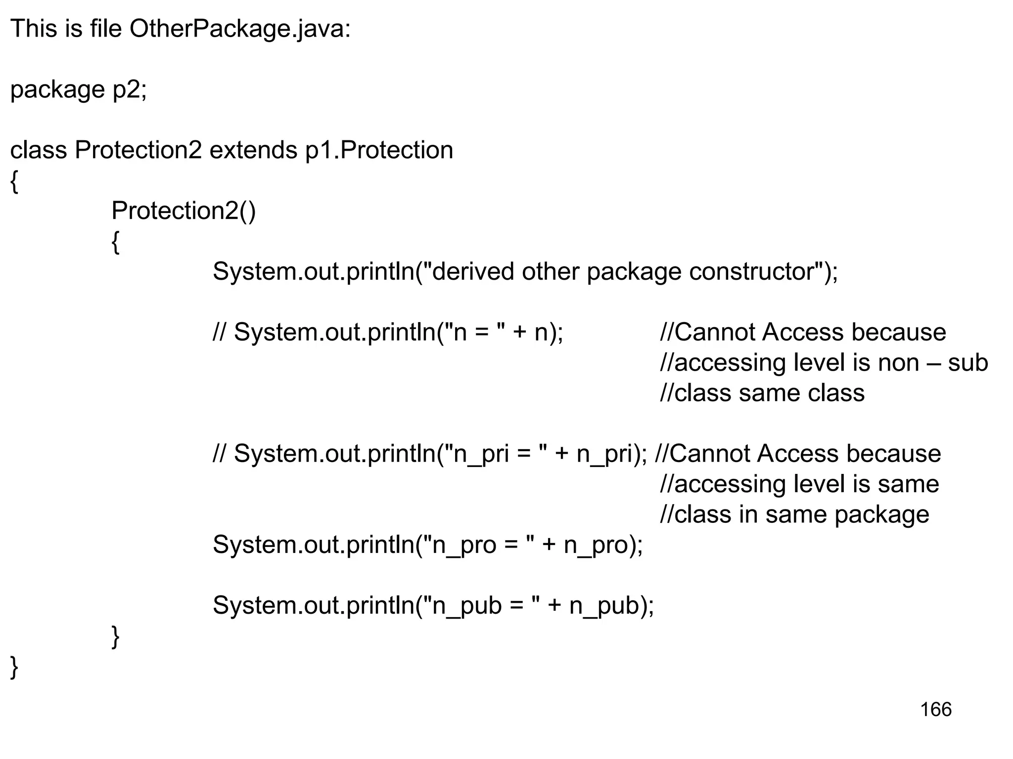 166 This is file OtherPackage.java: package p2; class Protection2 extends p1.Protection { Protection2() { System.out.println("derived other package constructor"); // System.out.println("n = " + n); //Cannot Access because //accessing level is non – sub //class same class // System.out.println("n_pri = " + n_pri); //Cannot Access because //accessing level is same //class in same package System.out.println("n_pro = " + n_pro); System.out.println("n_pub = " + n_pub); } } 