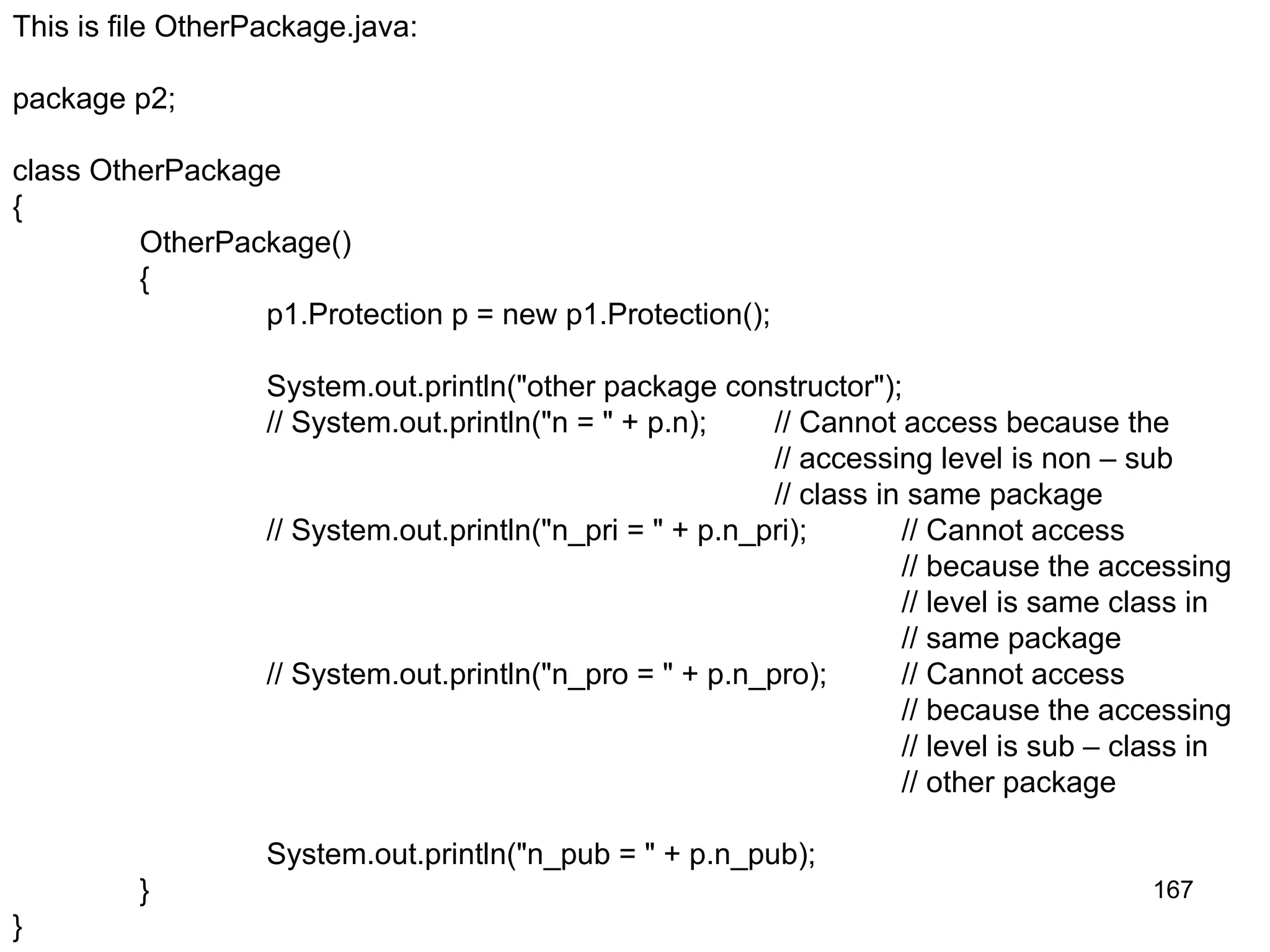 167 This is file OtherPackage.java: package p2; class OtherPackage { OtherPackage() { p1.Protection p = new p1.Protection(); System.out.println("other package constructor"); // System.out.println("n = " + p.n); // Cannot access because the // accessing level is non – sub // class in same package // System.out.println("n_pri = " + p.n_pri); // Cannot access // because the accessing // level is same class in // same package // System.out.println("n_pro = " + p.n_pro); // Cannot access // because the accessing // level is sub – class in // other package System.out.println("n_pub = " + p.n_pub); } } 