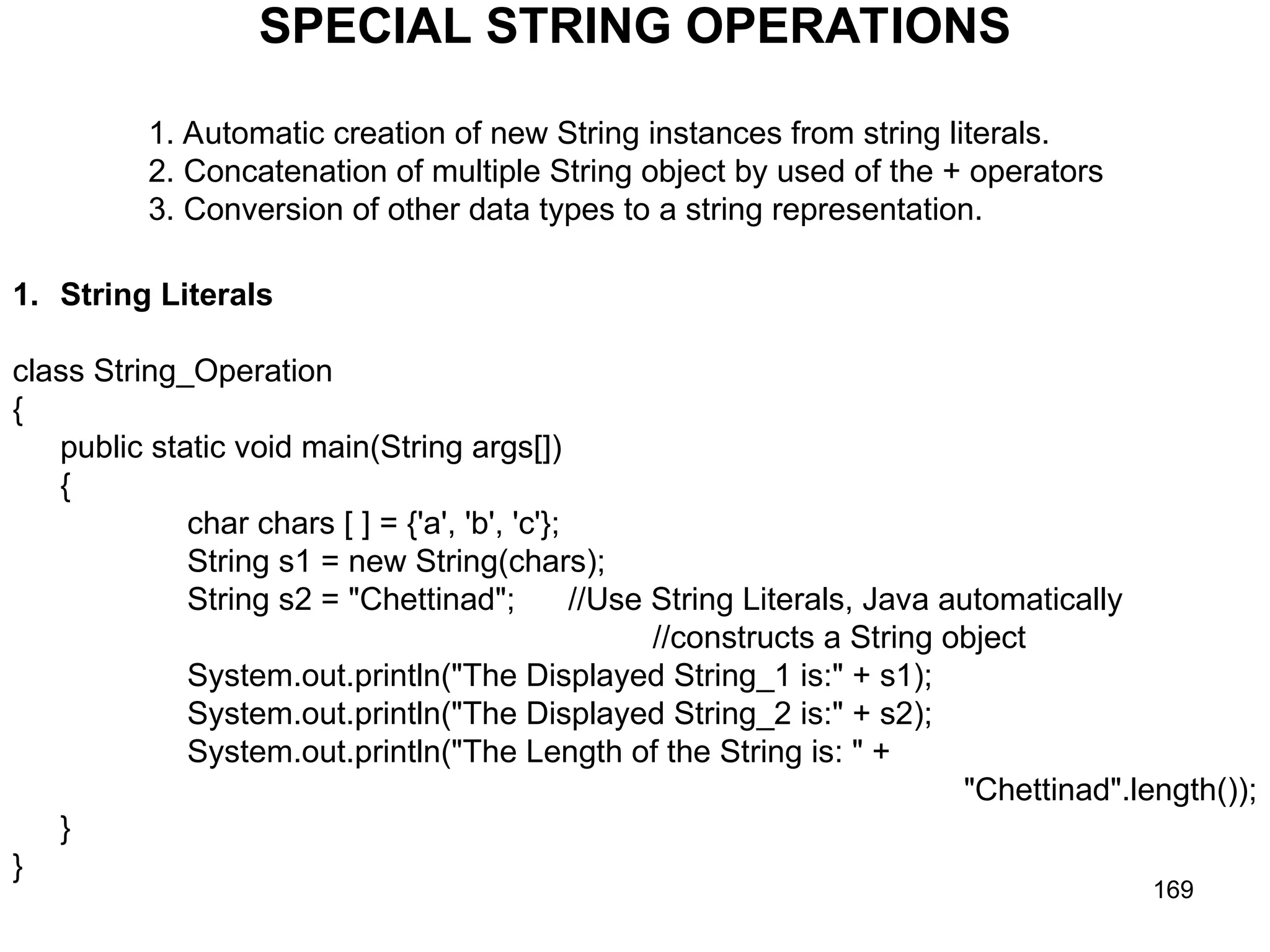 169 SPECIAL STRING OPERATIONS 1. Automatic creation of new String instances from string literals. 2. Concatenation of multiple String object by used of the + operators 3. Conversion of other data types to a string representation. 1. String Literals class String_Operation { public static void main(String args[]) { char chars [ ] = {'a', 'b', 'c'}; String s1 = new String(chars); String s2 = "Chettinad"; //Use String Literals, Java automatically //constructs a String object System.out.println("The Displayed String_1 is:" + s1); System.out.println("The Displayed String_2 is:" + s2); System.out.println("The Length of the String is: " + "Chettinad".length()); } } 