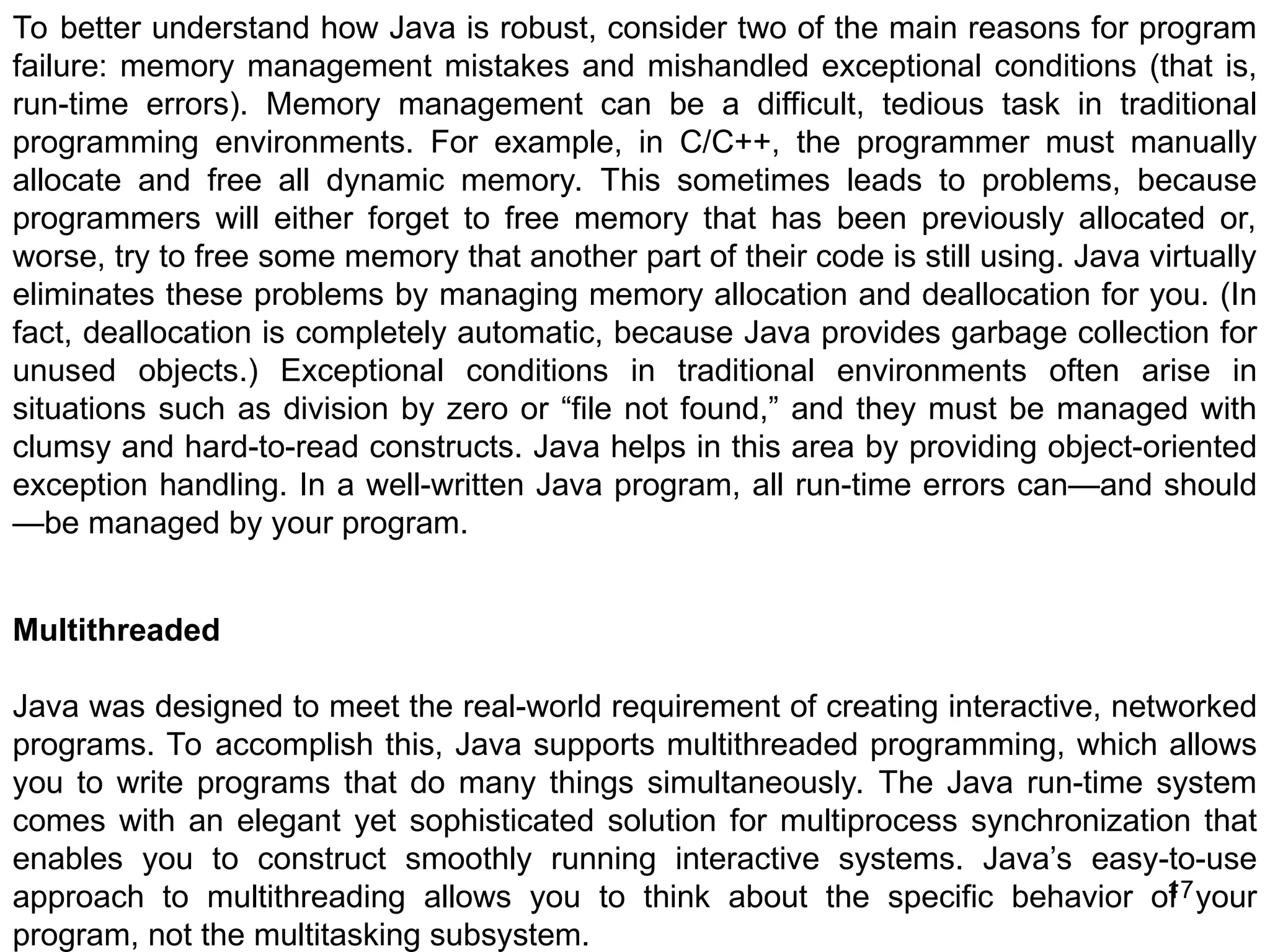 17 To better understand how Java is robust, consider two of the main reasons for program failure: memory management mistakes and mishandled exceptional conditions (that is, run-time errors). Memory management can be a difficult, tedious task in traditional programming environments. For example, in C/C++, the programmer must manually allocate and free all dynamic memory. This sometimes leads to problems, because programmers will either forget to free memory that has been previously allocated or, worse, try to free some memory that another part of their code is still using. Java virtually eliminates these problems by managing memory allocation and deallocation for you. (In fact, deallocation is completely automatic, because Java provides garbage collection for unused objects.) Exceptional conditions in traditional environments often arise in situations such as division by zero or “file not found,” and they must be managed with clumsy and hard-to-read constructs. Java helps in this area by providing object-oriented exception handling. In a well-written Java program, all run-time errors can—and should —be managed by your program. Multithreaded Java was designed to meet the real-world requirement of creating interactive, networked programs. To accomplish this, Java supports multithreaded programming, which allows you to write programs that do many things simultaneously. The Java run-time system comes with an elegant yet sophisticated solution for multiprocess synchronization that enables you to construct smoothly running interactive systems. Java’s easy-to-use approach to multithreading allows you to think about the specific behavior of your program, not the multitasking subsystem. 