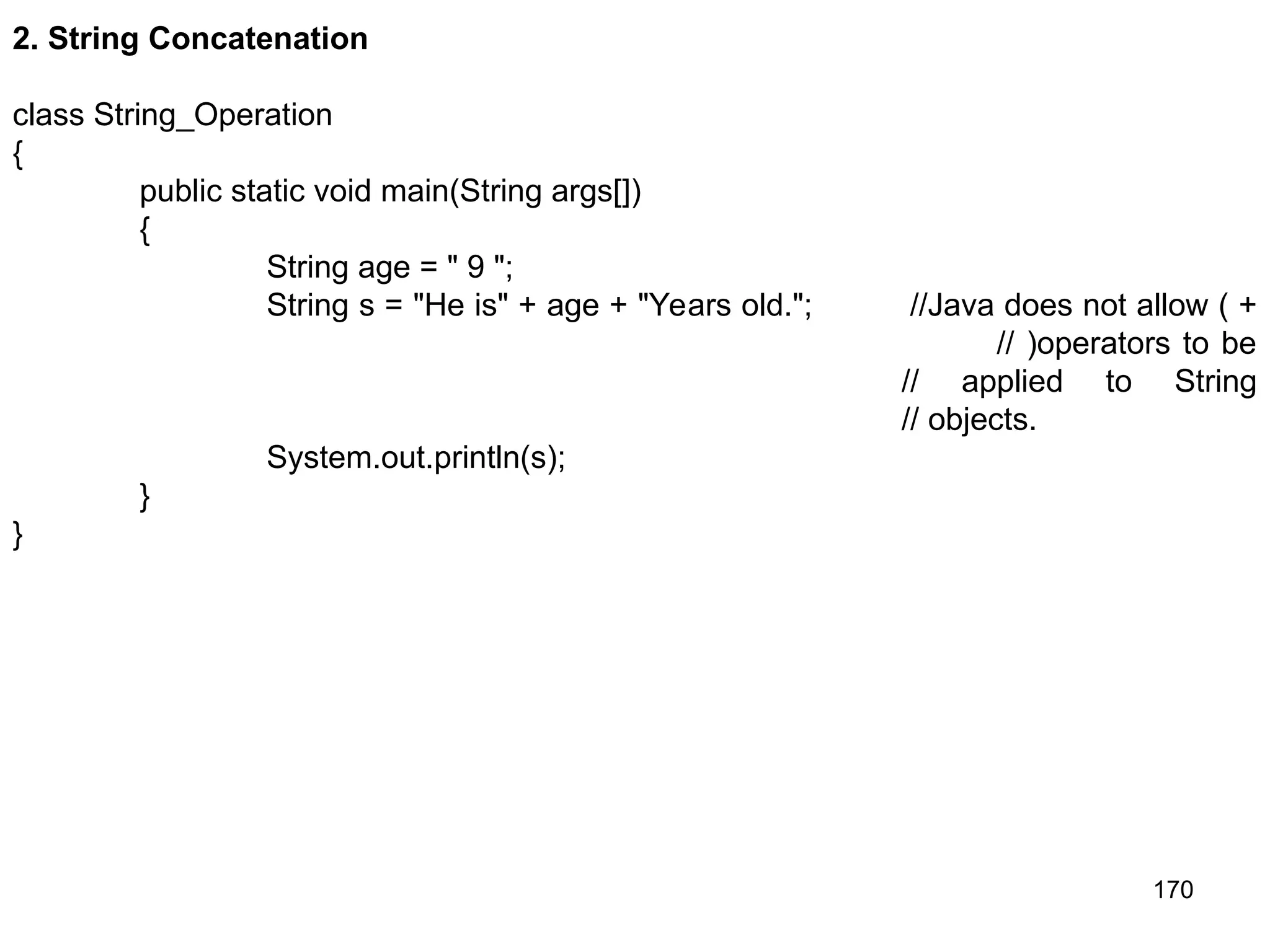 170 2. String Concatenation class String_Operation { public static void main(String args[]) { String age = " 9 "; String s = "He is" + age + "Years old."; //Java does not allow ( + // )operators to be // applied to String // objects. System.out.println(s); } } 