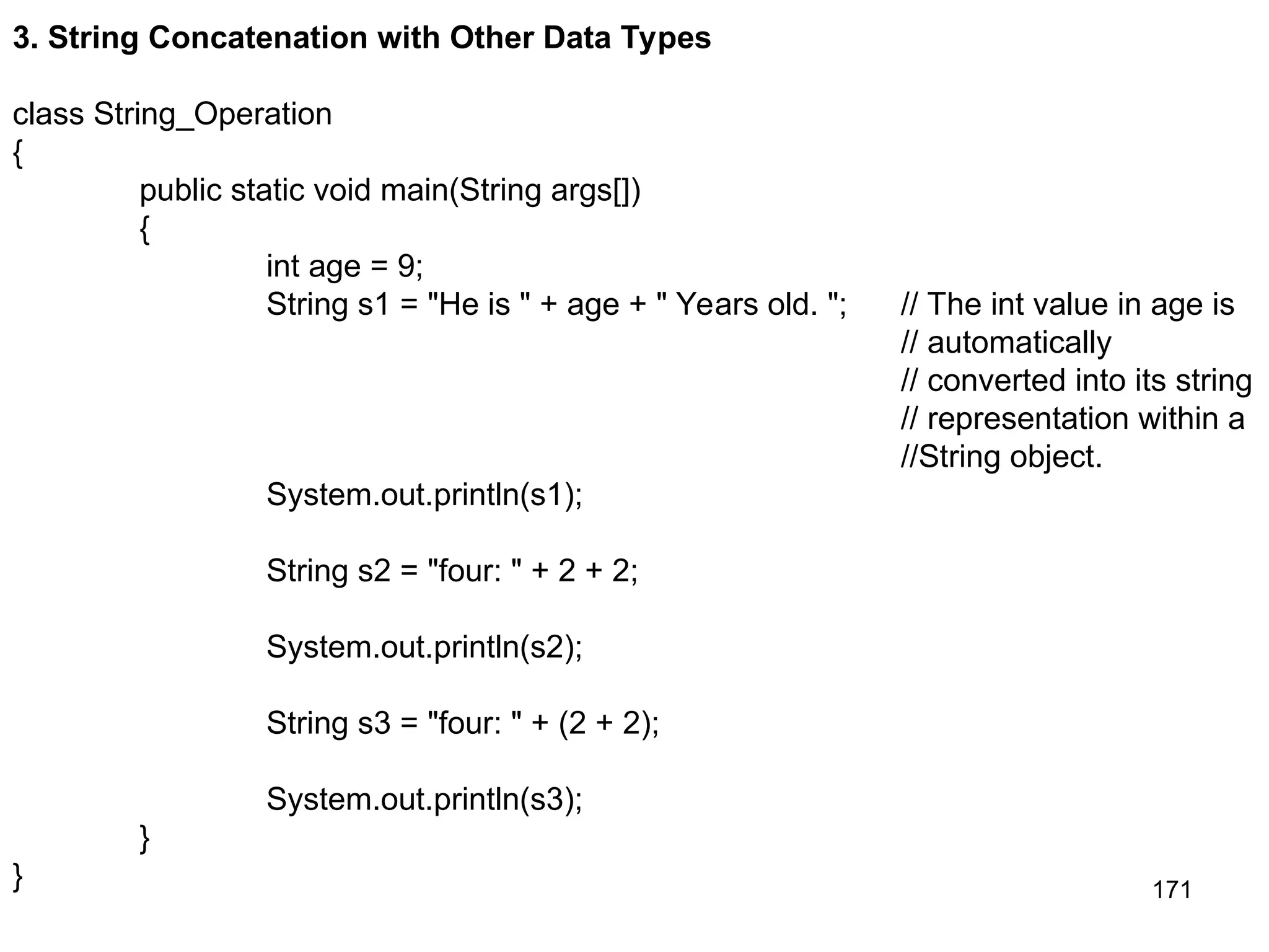 171 3. String Concatenation with Other Data Types class String_Operation { public static void main(String args[]) { int age = 9; String s1 = "He is " + age + " Years old. "; // The int value in age is // automatically // converted into its string // representation within a //String object. System.out.println(s1); String s2 = "four: " + 2 + 2; System.out.println(s2); String s3 = "four: " + (2 + 2); System.out.println(s3); } } 