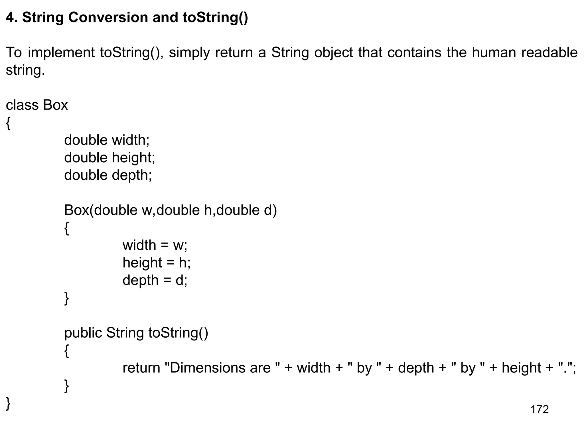 172 4. String Conversion and toString() To implement toString(), simply return a String object that contains the human readable string. class Box { double width; double height; double depth; Box(double w,double h,double d) { width = w; height = h; depth = d; } public String toString() { return "Dimensions are " + width + " by " + depth + " by " + height + "."; } } 