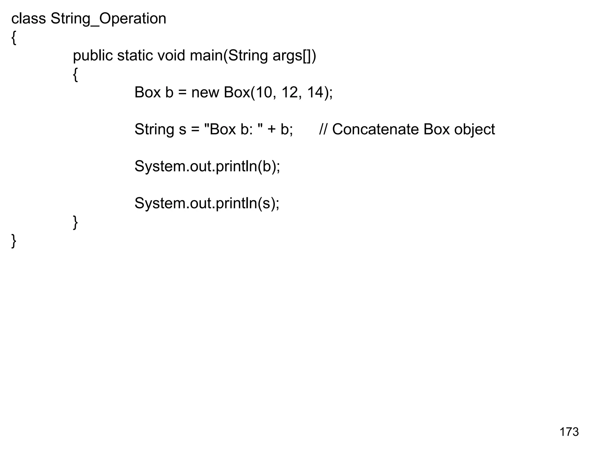 173 class String_Operation { public static void main(String args[]) { Box b = new Box(10, 12, 14); String s = "Box b: " + b; // Concatenate Box object System.out.println(b); System.out.println(s); } } 