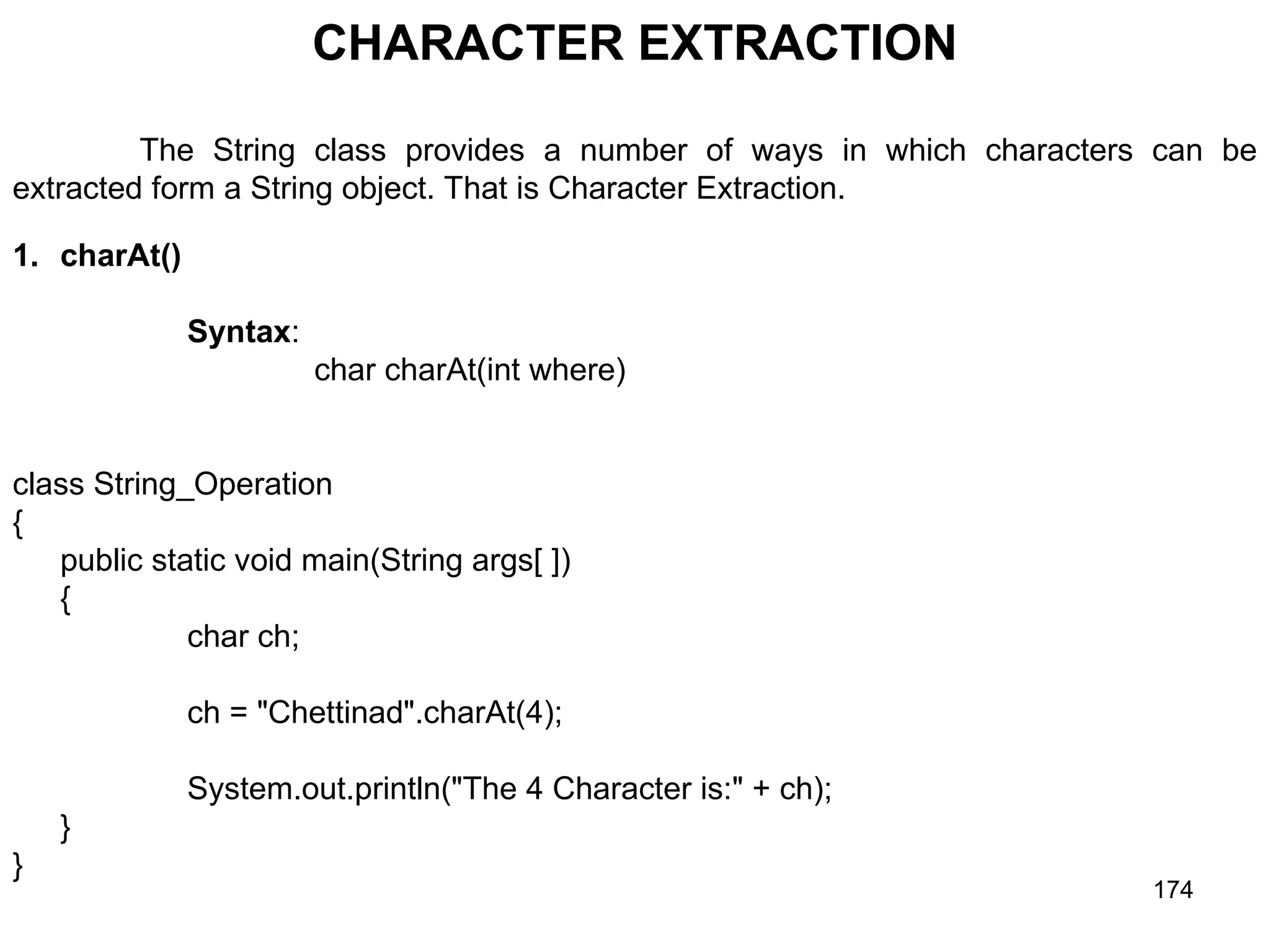 174 CHARACTER EXTRACTION The String class provides a number of ways in which characters can be extracted form a String object. That is Character Extraction. 1. charAt() Syntax: char charAt(int where) class String_Operation { public static void main(String args[ ]) { char ch; ch = "Chettinad".charAt(4); System.out.println("The 4 Character is:" + ch); } } 