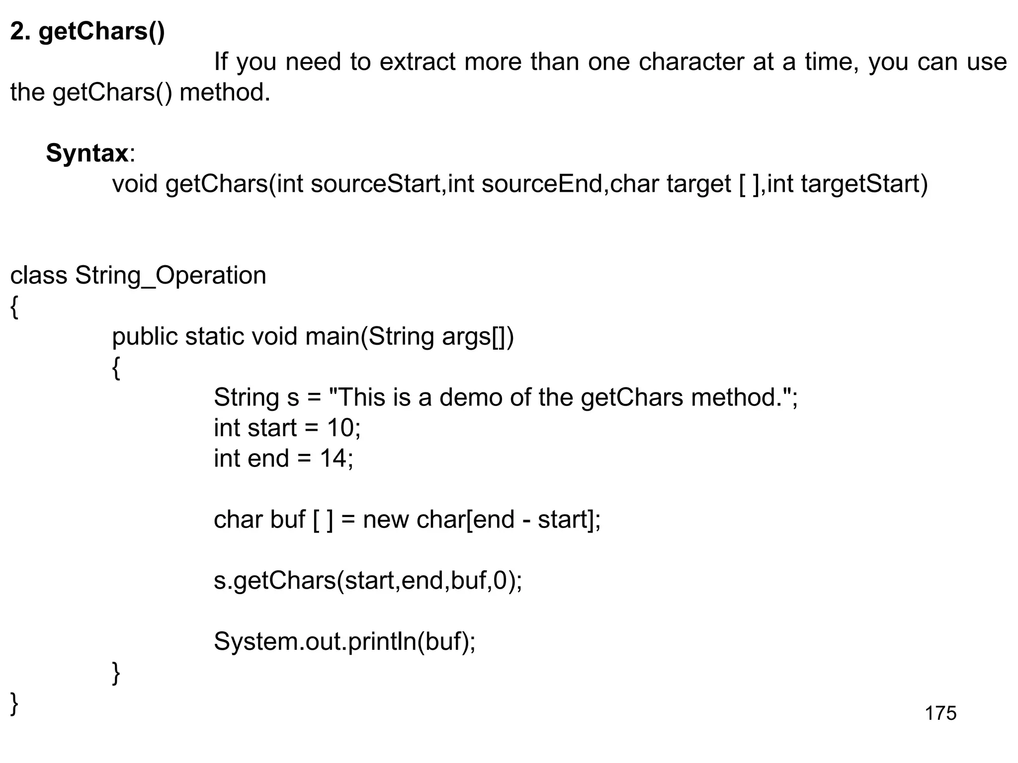 175 2. getChars() If you need to extract more than one character at a time, you can use the getChars() method. Syntax: void getChars(int sourceStart,int sourceEnd,char target [ ],int targetStart) class String_Operation { public static void main(String args[]) { String s = "This is a demo of the getChars method."; int start = 10; int end = 14; char buf [ ] = new char[end - start]; s.getChars(start,end,buf,0); System.out.println(buf); } } 