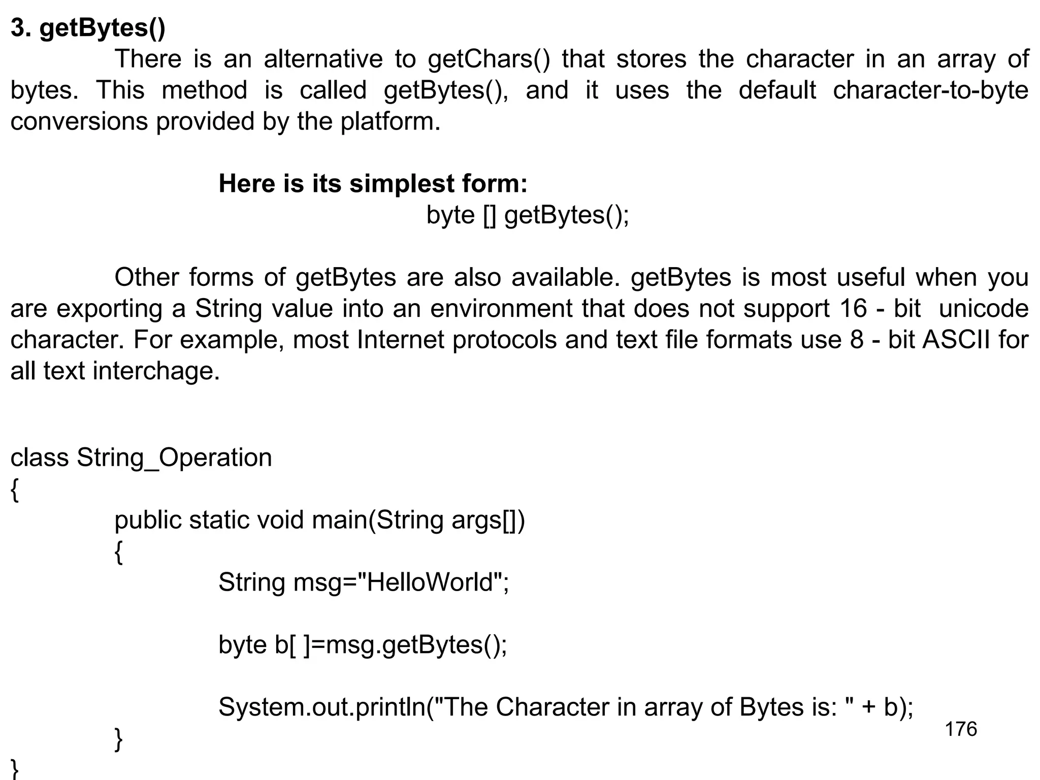 176 3. getBytes() There is an alternative to getChars() that stores the character in an array of bytes. This method is called getBytes(), and it uses the default character-to-byte conversions provided by the platform. Here is its simplest form: byte [] getBytes(); Other forms of getBytes are also available. getBytes is most useful when you are exporting a String value into an environment that does not support 16 - bit unicode character. For example, most Internet protocols and text file formats use 8 - bit ASCII for all text interchage. class String_Operation { public static void main(String args[]) { String msg="HelloWorld"; byte b[ ]=msg.getBytes(); System.out.println("The Character in array of Bytes is: " + b); } } 