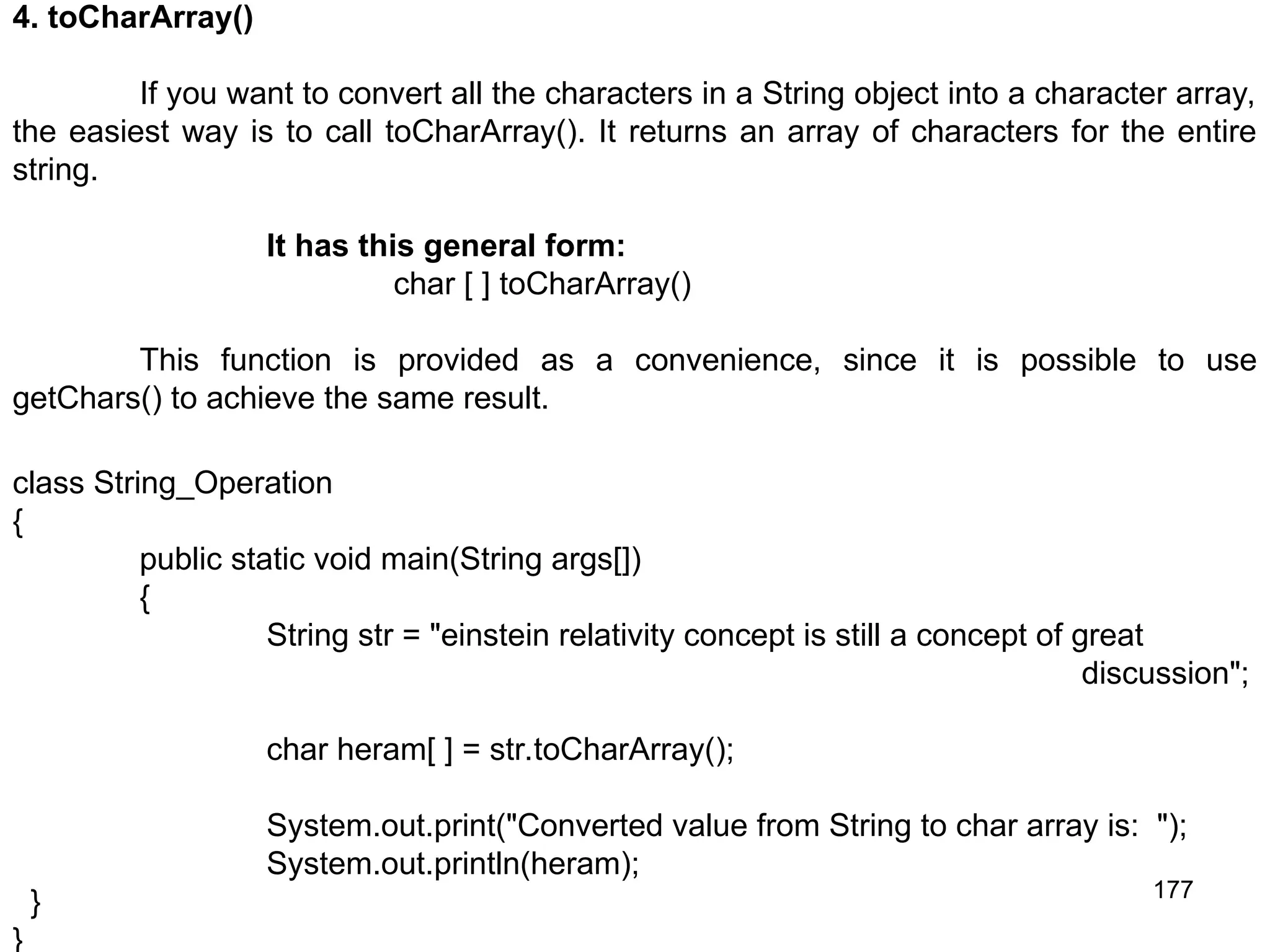 177 4. toCharArray() If you want to convert all the characters in a String object into a character array, the easiest way is to call toCharArray(). It returns an array of characters for the entire string. It has this general form: char [ ] toCharArray() This function is provided as a convenience, since it is possible to use getChars() to achieve the same result. class String_Operation { public static void main(String args[]) { String str = "einstein relativity concept is still a concept of great discussion"; char heram[ ] = str.toCharArray(); System.out.print("Converted value from String to char array is: "); System.out.println(heram); } } 