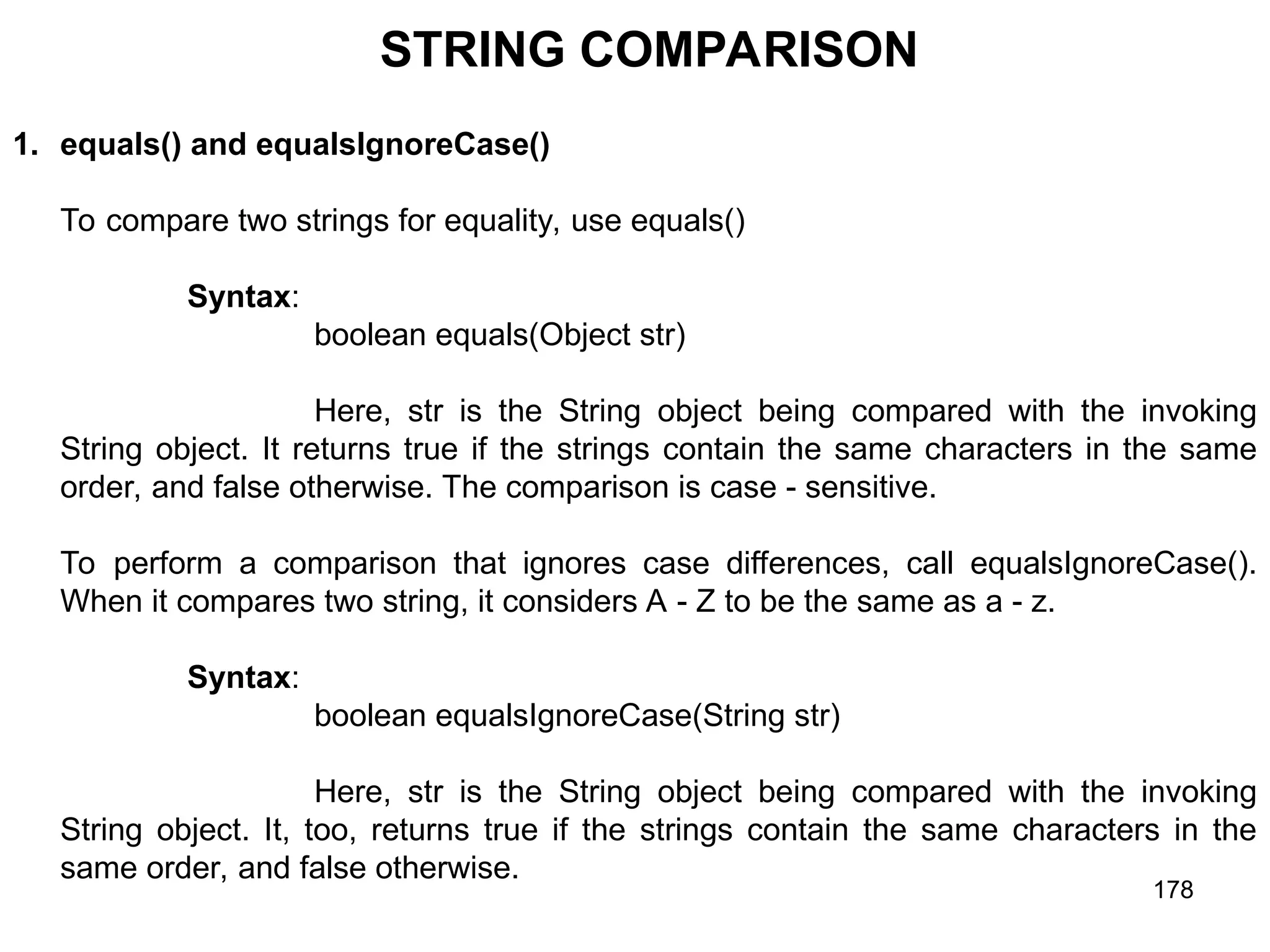 178 STRING COMPARISON 1. equals() and equalsIgnoreCase() To compare two strings for equality, use equals() Syntax: boolean equals(Object str) Here, str is the String object being compared with the invoking String object. It returns true if the strings contain the same characters in the same order, and false otherwise. The comparison is case - sensitive. To perform a comparison that ignores case differences, call equalsIgnoreCase(). When it compares two string, it considers A - Z to be the same as a - z. Syntax: boolean equalsIgnoreCase(String str) Here, str is the String object being compared with the invoking String object. It, too, returns true if the strings contain the same characters in the same order, and false otherwise. 