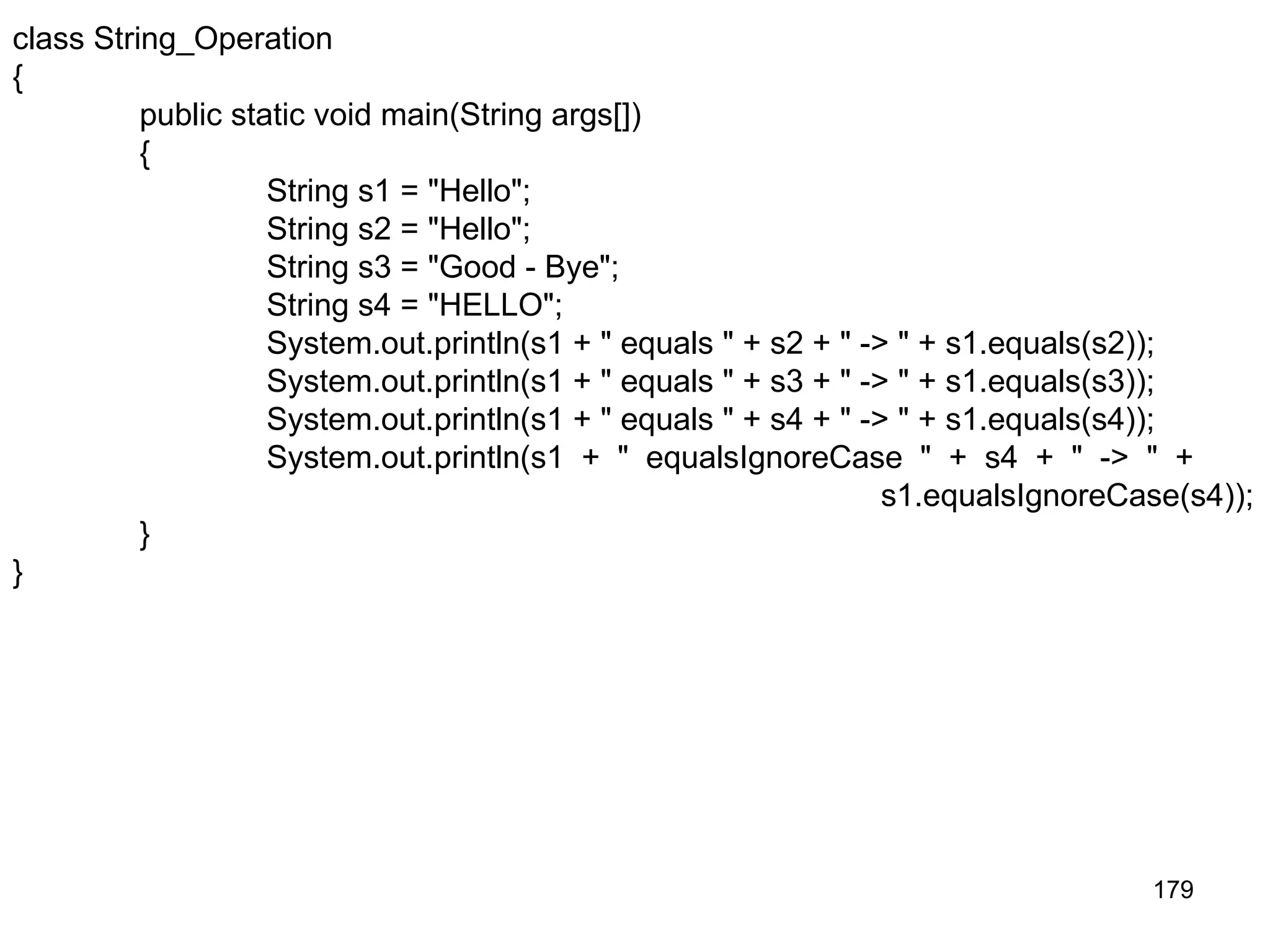 179 class String_Operation { public static void main(String args[]) { String s1 = "Hello"; String s2 = "Hello"; String s3 = "Good - Bye"; String s4 = "HELLO"; System.out.println(s1 + " equals " + s2 + " -> " + s1.equals(s2)); System.out.println(s1 + " equals " + s3 + " -> " + s1.equals(s3)); System.out.println(s1 + " equals " + s4 + " -> " + s1.equals(s4)); System.out.println(s1 + " equalsIgnoreCase " + s4 + " -> " + s1.equalsIgnoreCase(s4)); } } 
