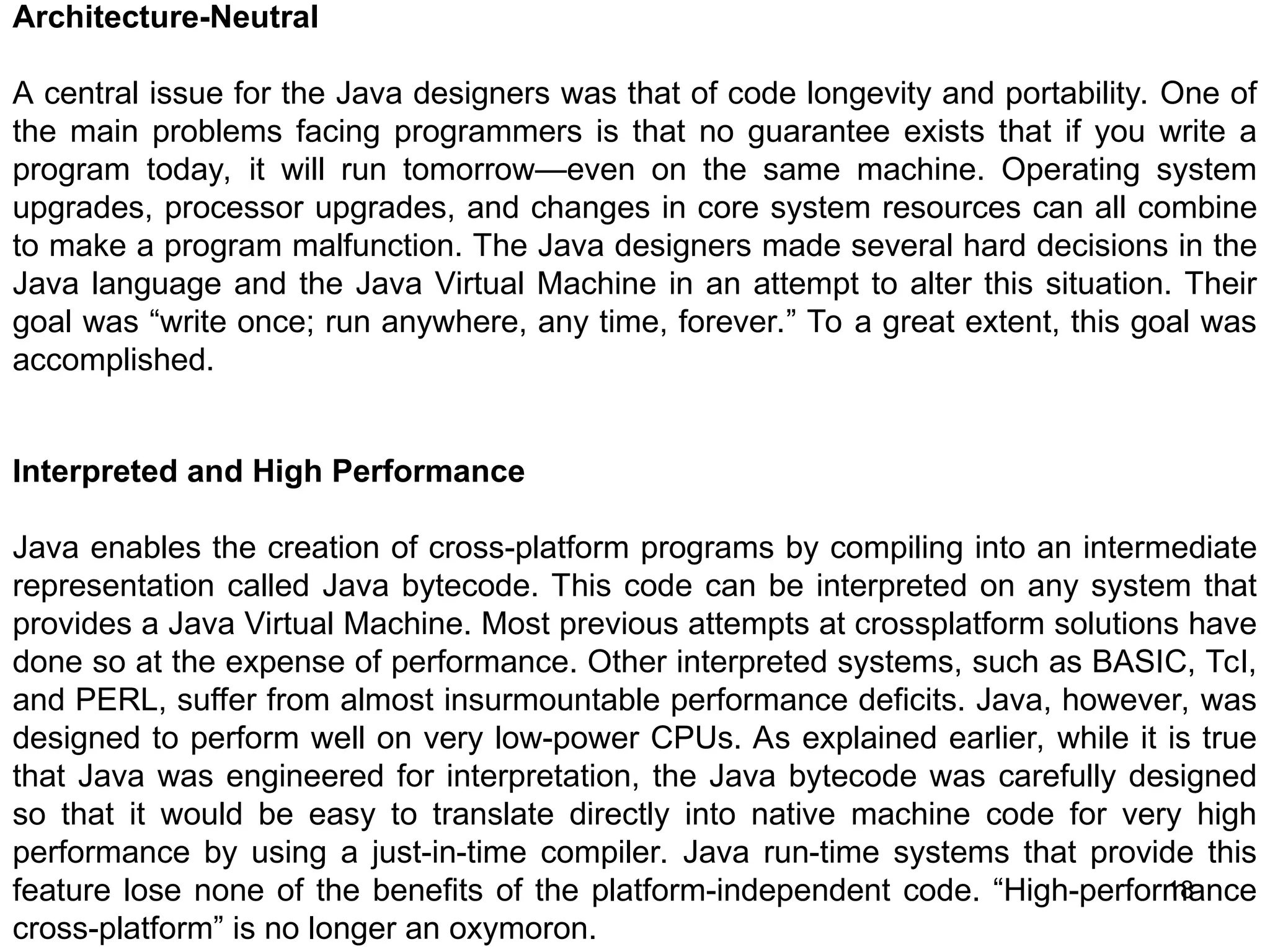 18 Architecture-Neutral A central issue for the Java designers was that of code longevity and portability. One of the main problems facing programmers is that no guarantee exists that if you write a program today, it will run tomorrow—even on the same machine. Operating system upgrades, processor upgrades, and changes in core system resources can all combine to make a program malfunction. The Java designers made several hard decisions in the Java language and the Java Virtual Machine in an attempt to alter this situation. Their goal was “write once; run anywhere, any time, forever.” To a great extent, this goal was accomplished. Interpreted and High Performance Java enables the creation of cross-platform programs by compiling into an intermediate representation called Java bytecode. This code can be interpreted on any system that provides a Java Virtual Machine. Most previous attempts at crossplatform solutions have done so at the expense of performance. Other interpreted systems, such as BASIC, Tcl, and PERL, suffer from almost insurmountable performance deficits. Java, however, was designed to perform well on very low-power CPUs. As explained earlier, while it is true that Java was engineered for interpretation, the Java bytecode was carefully designed so that it would be easy to translate directly into native machine code for very high performance by using a just-in-time compiler. Java run-time systems that provide this feature lose none of the benefits of the platform-independent code. “High-performance cross-platform” is no longer an oxymoron. 