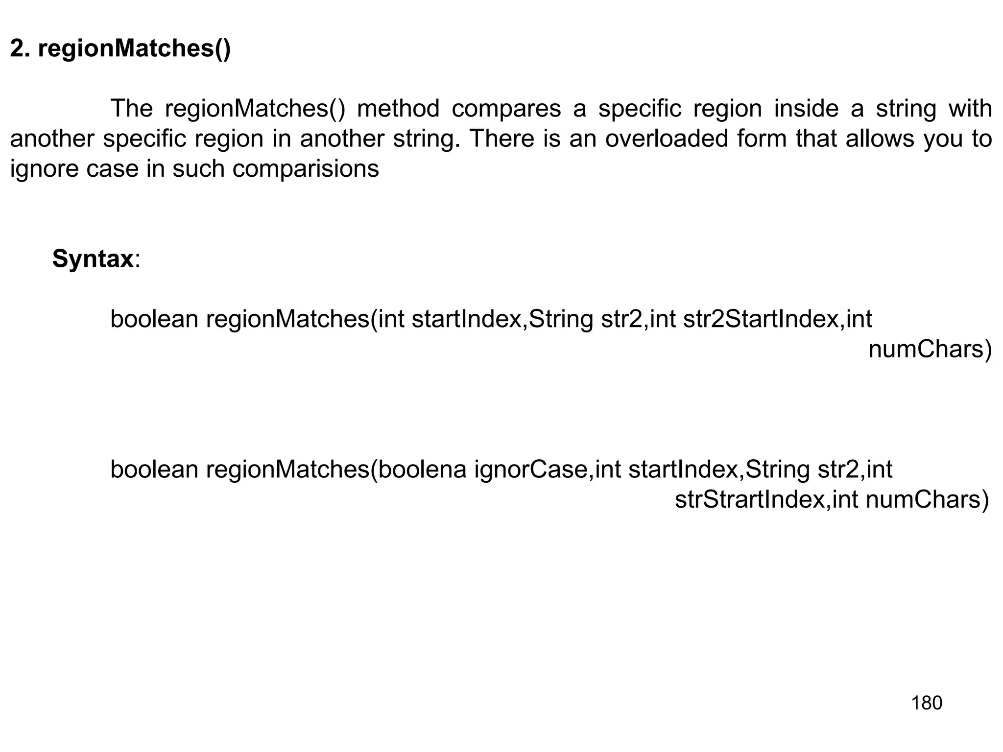 180 2. regionMatches() The regionMatches() method compares a specific region inside a string with another specific region in another string. There is an overloaded form that allows you to ignore case in such comparisions Syntax: boolean regionMatches(int startIndex,String str2,int str2StartIndex,int numChars) boolean regionMatches(boolena ignorCase,int startIndex,String str2,int strStrartIndex,int numChars) 