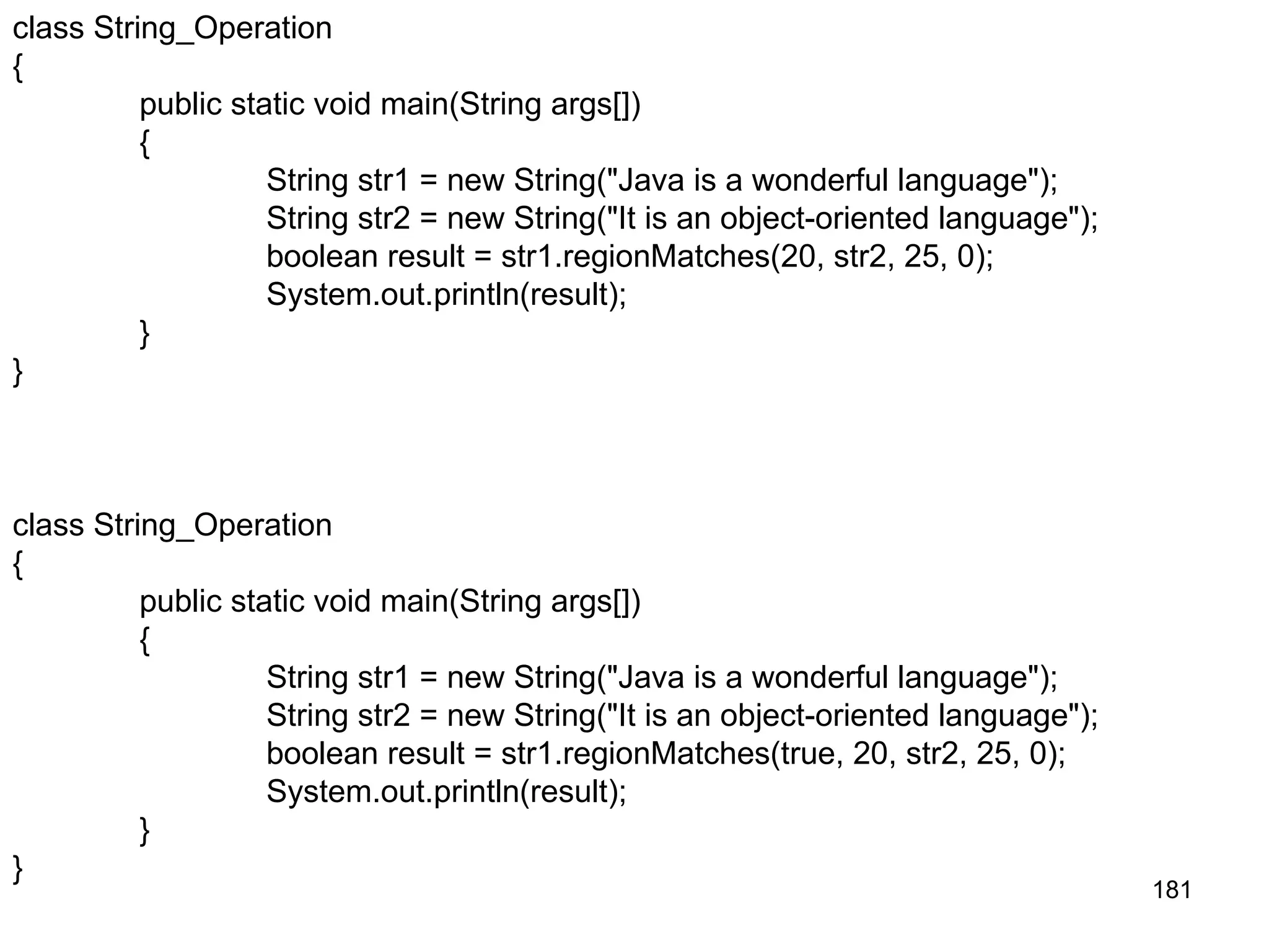 181 class String_Operation { public static void main(String args[]) { String str1 = new String("Java is a wonderful language"); String str2 = new String("It is an object-oriented language"); boolean result = str1.regionMatches(true, 20, str2, 25, 0); System.out.println(result); } } class String_Operation { public static void main(String args[]) { String str1 = new String("Java is a wonderful language"); String str2 = new String("It is an object-oriented language"); boolean result = str1.regionMatches(20, str2, 25, 0); System.out.println(result); } } 