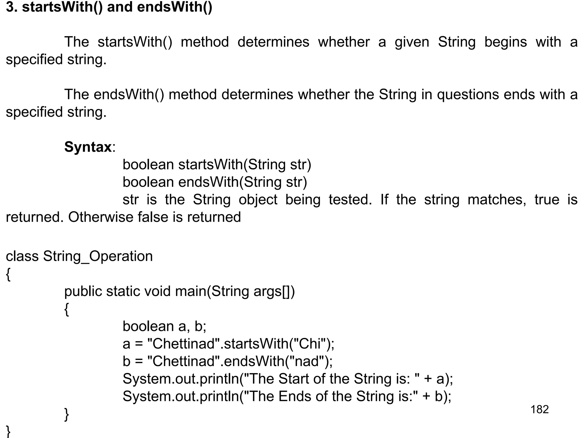 182 3. startsWith() and endsWith() The startsWith() method determines whether a given String begins with a specified string. The endsWith() method determines whether the String in questions ends with a specified string. Syntax: boolean startsWith(String str) boolean endsWith(String str) str is the String object being tested. If the string matches, true is returned. Otherwise false is returned class String_Operation { public static void main(String args[]) { boolean a, b; a = "Chettinad".startsWith("Chi"); b = "Chettinad".endsWith("nad"); System.out.println("The Start of the String is: " + a); System.out.println("The Ends of the String is:" + b); } } 