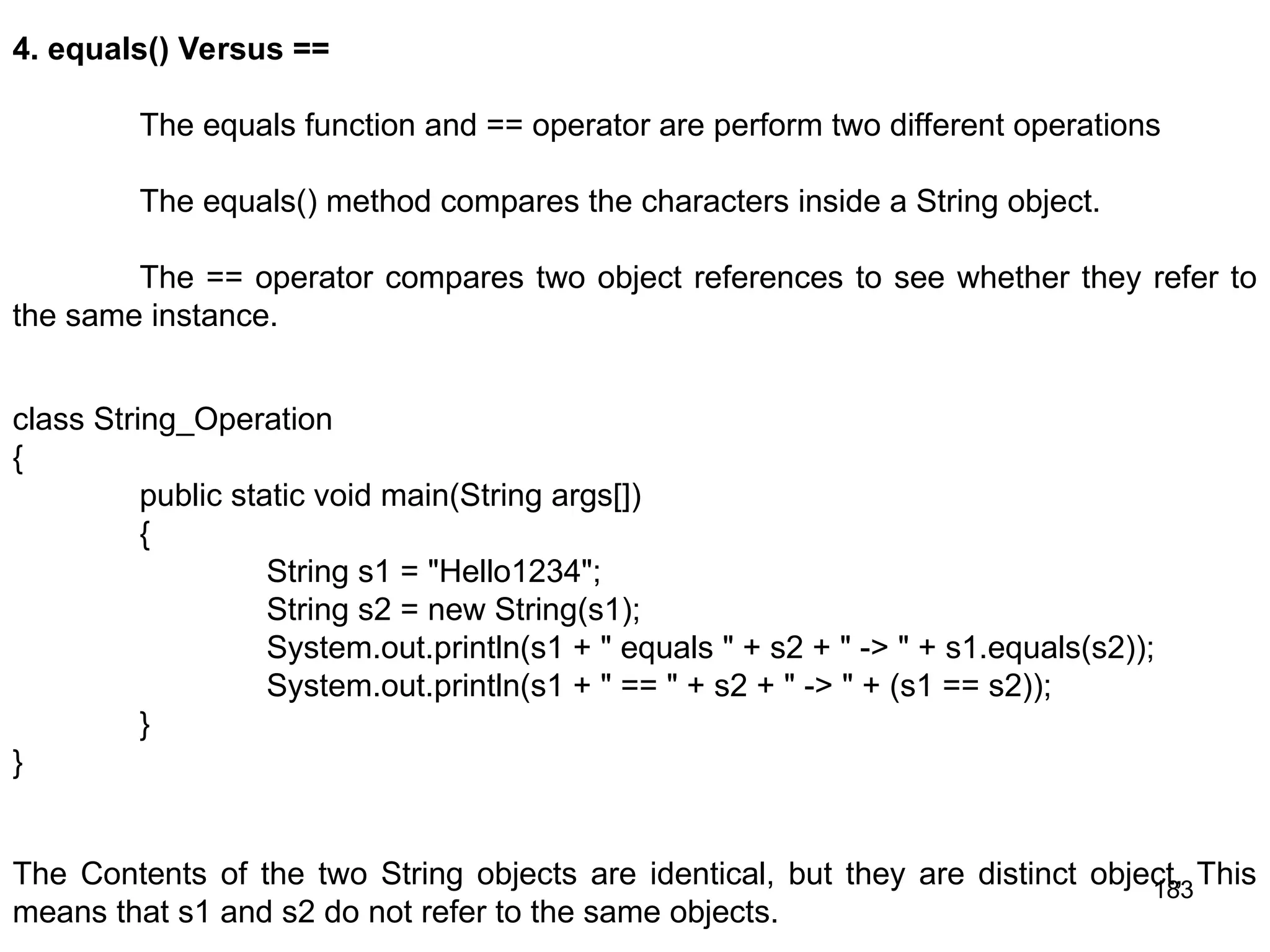 183 4. equals() Versus == The equals function and == operator are perform two different operations The equals() method compares the characters inside a String object. The == operator compares two object references to see whether they refer to the same instance. class String_Operation { public static void main(String args[]) { String s1 = "Hello1234"; String s2 = new String(s1); System.out.println(s1 + " equals " + s2 + " -> " + s1.equals(s2)); System.out.println(s1 + " == " + s2 + " -> " + (s1 == s2)); } } The Contents of the two String objects are identical, but they are distinct object, This means that s1 and s2 do not refer to the same objects. 