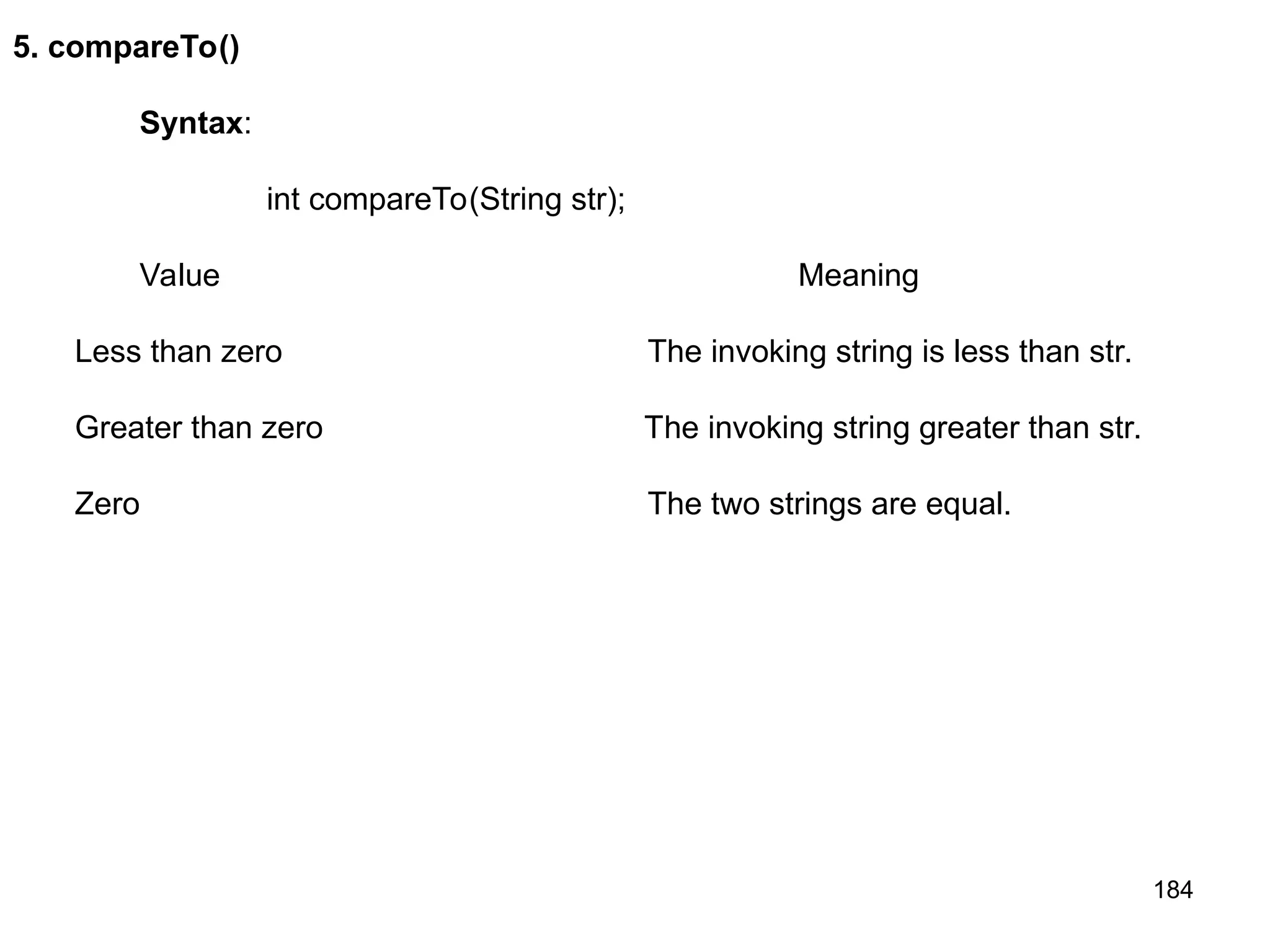 184 5. compareTo() Syntax: int compareTo(String str); Value Meaning Less than zero The invoking string is less than str. Greater than zero The invoking string greater than str. Zero The two strings are equal. 