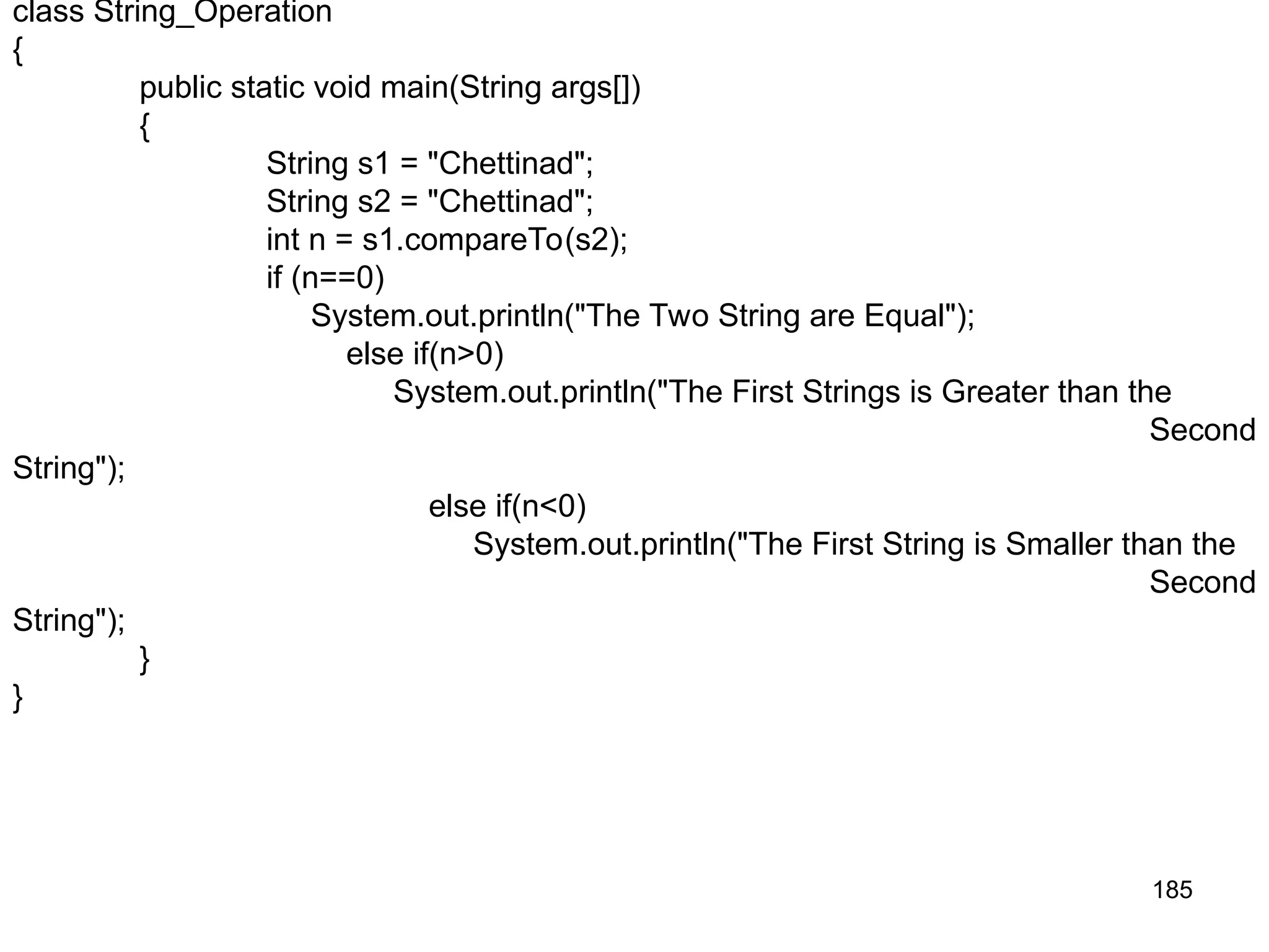 185 class String_Operation { public static void main(String args[]) { String s1 = "Chettinad"; String s2 = "Chettinad"; int n = s1.compareTo(s2); if (n==0) System.out.println("The Two String are Equal"); else if(n>0) System.out.println("The First Strings is Greater than the Second String"); else if(n<0) System.out.println("The First String is Smaller than the Second String"); } } 