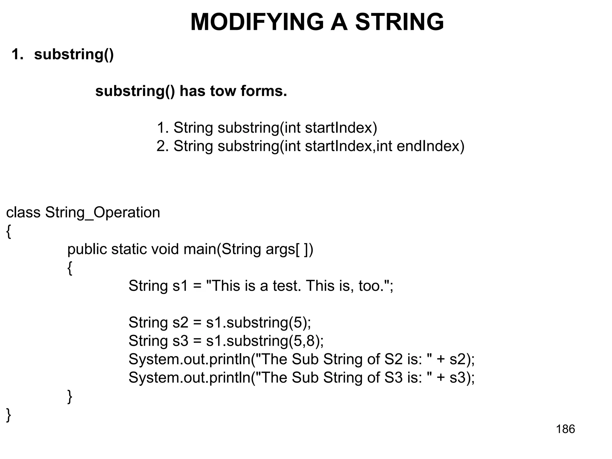 186 MODIFYING A STRING 1. substring() substring() has tow forms. 1. String substring(int startIndex) 2. String substring(int startIndex,int endIndex) class String_Operation { public static void main(String args[ ]) { String s1 = "This is a test. This is, too."; String s2 = s1.substring(5); String s3 = s1.substring(5,8); System.out.println("The Sub String of S2 is: " + s2); System.out.println("The Sub String of S3 is: " + s3); } } 