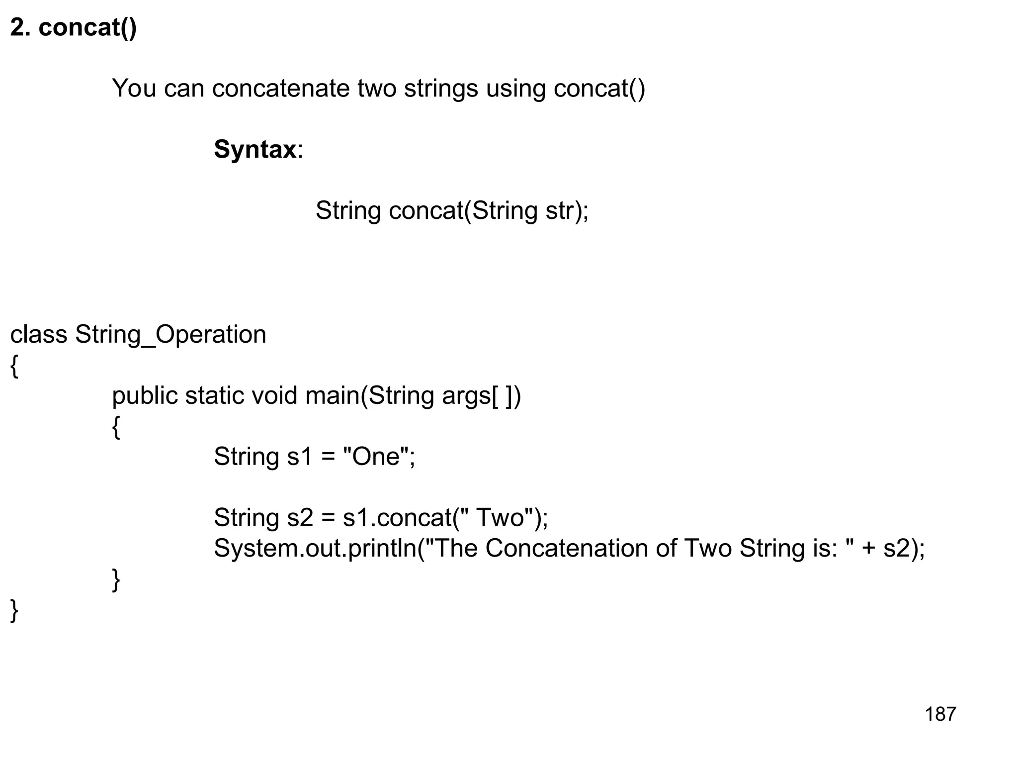 187 2. concat() You can concatenate two strings using concat() Syntax: String concat(String str); class String_Operation { public static void main(String args[ ]) { String s1 = "One"; String s2 = s1.concat(" Two"); System.out.println("The Concatenation of Two String is: " + s2); } } 