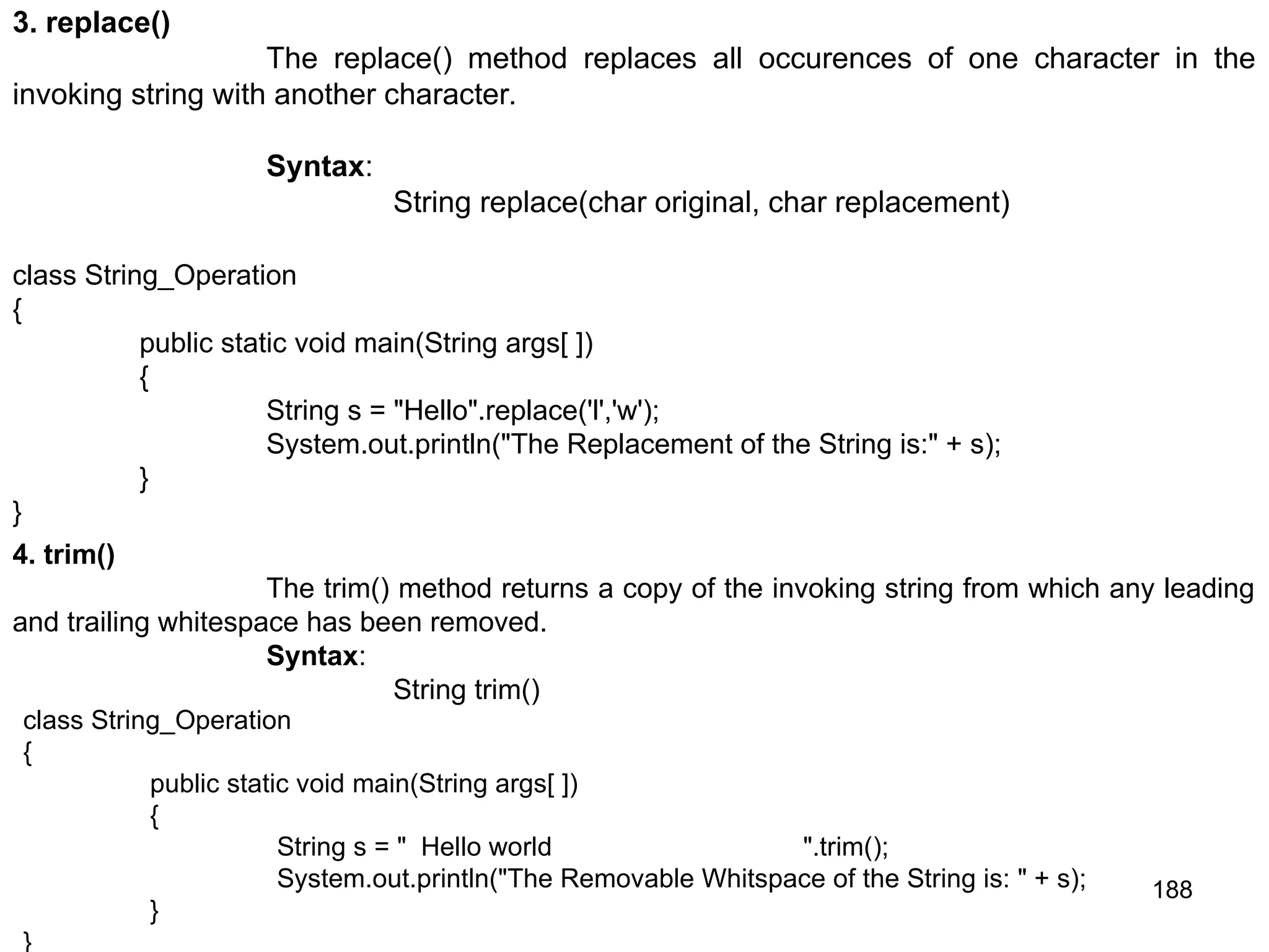 188 3. replace() The replace() method replaces all occurences of one character in the invoking string with another character. Syntax: String replace(char original, char replacement) class String_Operation { public static void main(String args[ ]) { String s = "Hello".replace('l','w'); System.out.println("The Replacement of the String is:" + s); } } 4. trim() The trim() method returns a copy of the invoking string from which any leading and trailing whitespace has been removed. Syntax: String trim() class String_Operation { public static void main(String args[ ]) { String s = " Hello world ".trim(); System.out.println("The Removable Whitspace of the String is: " + s); } } 