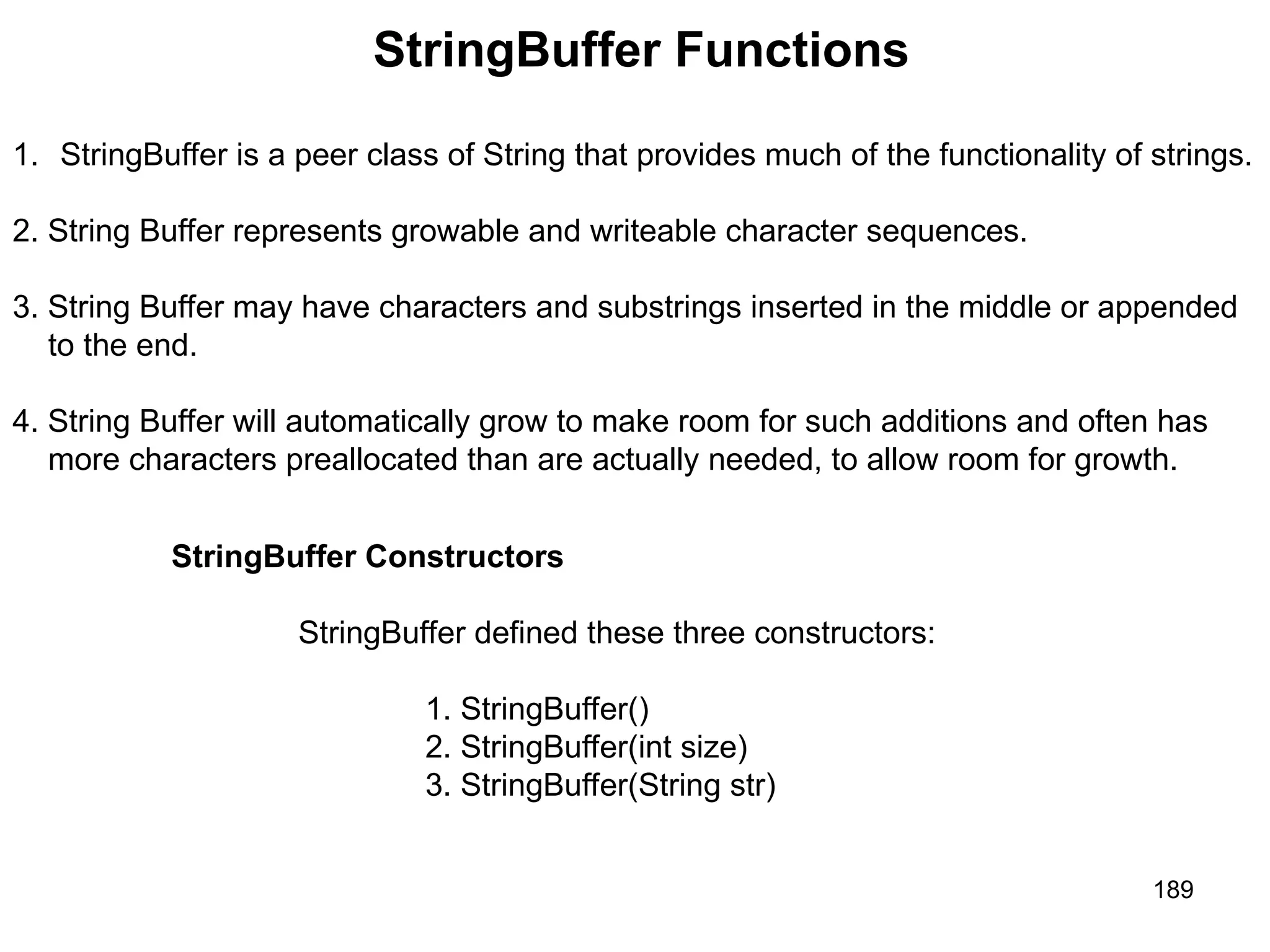 189 StringBuffer Functions 1. StringBuffer is a peer class of String that provides much of the functionality of strings. 2. String Buffer represents growable and writeable character sequences. 3. String Buffer may have characters and substrings inserted in the middle or appended to the end. 4. String Buffer will automatically grow to make room for such additions and often has more characters preallocated than are actually needed, to allow room for growth. StringBuffer Constructors StringBuffer defined these three constructors: 1. StringBuffer() 2. StringBuffer(int size) 3. StringBuffer(String str) 