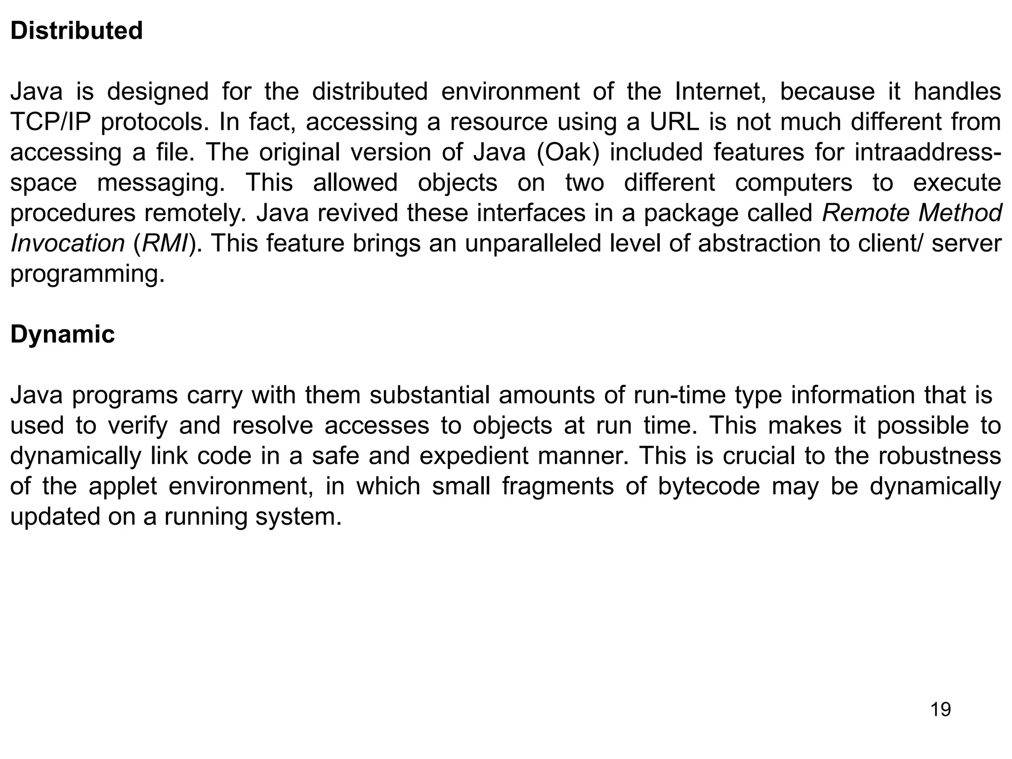 19 Distributed Java is designed for the distributed environment of the Internet, because it handles TCP/IP protocols. In fact, accessing a resource using a URL is not much different from accessing a file. The original version of Java (Oak) included features for intraaddress- space messaging. This allowed objects on two different computers to execute procedures remotely. Java revived these interfaces in a package called Remote Method Invocation (RMI). This feature brings an unparalleled level of abstraction to client/ server programming. Dynamic Java programs carry with them substantial amounts of run-time type information that is used to verify and resolve accesses to objects at run time. This makes it possible to dynamically link code in a safe and expedient manner. This is crucial to the robustness of the applet environment, in which small fragments of bytecode may be dynamically updated on a running system. 