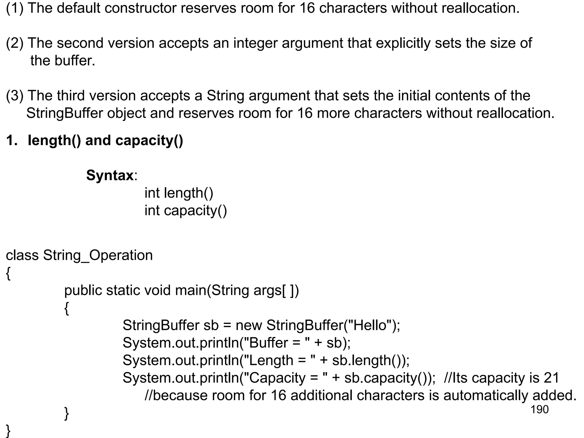 190 (1) The default constructor reserves room for 16 characters without reallocation. (2) The second version accepts an integer argument that explicitly sets the size of the buffer. (3) The third version accepts a String argument that sets the initial contents of the StringBuffer object and reserves room for 16 more characters without reallocation. 1. length() and capacity() Syntax: int length() int capacity() class String_Operation { public static void main(String args[ ]) { StringBuffer sb = new StringBuffer("Hello"); System.out.println("Buffer = " + sb); System.out.println("Length = " + sb.length()); System.out.println("Capacity = " + sb.capacity()); //Its capacity is 21 //because room for 16 additional characters is automatically added. } } 